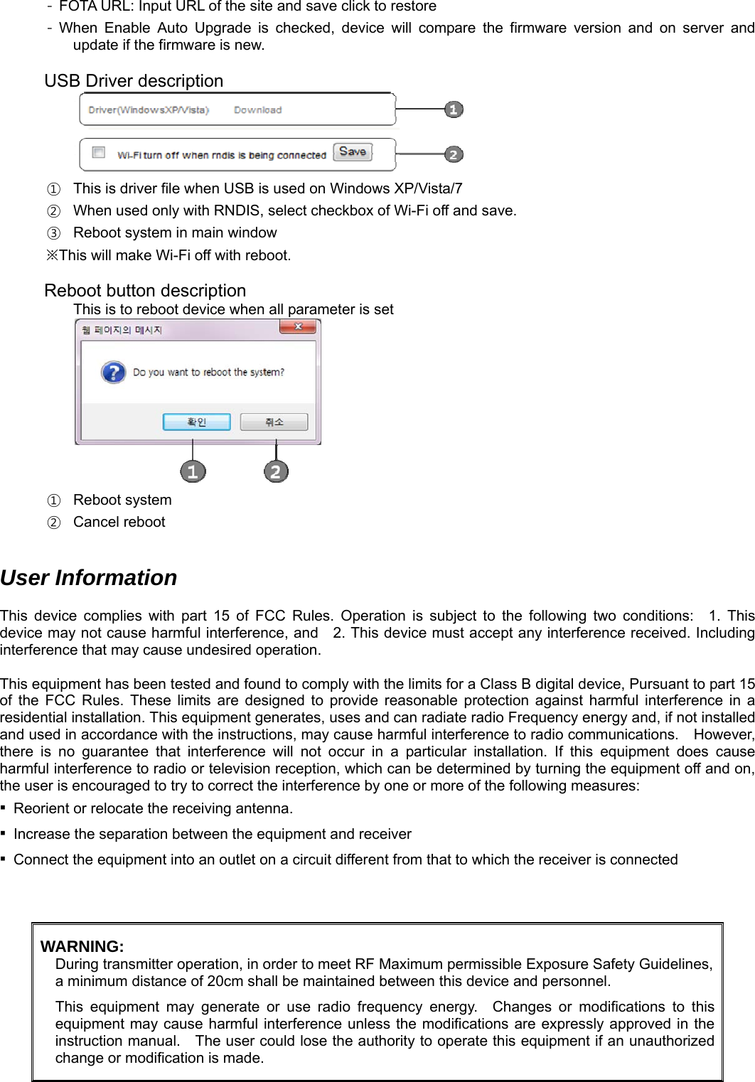 -  FOTA URL: Input URL of the site and save click to restore - When Enable Auto Upgrade is checked, device will compare the firmware version and on server and update if the firmware is new.  USB Driver description  ①  This is driver file when USB is used on Windows XP/Vista/7 ②  When used only with RNDIS, select checkbox of Wi-Fi off and save. ③  Reboot system in main window ※ This will make Wi-Fi off with reboot.  Reboot button description This is to reboot device when all parameter is set  ① Reboot system ② Cancel reboot   User Information  This device complies with part 15 of FCC Rules. Operation is subject to the following two conditions:  1. This device may not cause harmful interference, and    2. This device must accept any interference received. Including interference that may cause undesired operation.   This equipment has been tested and found to comply with the limits for a Class B digital device, Pursuant to part 15 of the FCC Rules. These limits are designed to provide reasonable protection against harmful interference in a residential installation. This equipment generates, uses and can radiate radio Frequency energy and, if not installed and used in accordance with the instructions, may cause harmful interference to radio communications.    However, there is no guarantee that interference will not occur in a particular installation. If this equipment does cause harmful interference to radio or television reception, which can be determined by turning the equipment off and on, the user is encouraged to try to correct the interference by one or more of the following measures:       ▪  Reorient or relocate the receiving antenna.     ▪  Increase the separation between the equipment and receiver     ▪  Connect the equipment into an outlet on a circuit different from that to which the receiver is connected    WARNING: During transmitter operation, in order to meet RF Maximum permissible Exposure Safety Guidelines,a minimum distance of 20cm shall be maintained between this device and personnel.  This equipment may generate or use radio frequency energy.  Changes or modifications to this equipment may cause harmful interference unless the modifications are expressly approved in the instruction manual.    The user could lose the authority to operate this equipment if an unauthorized change or modification is made.   