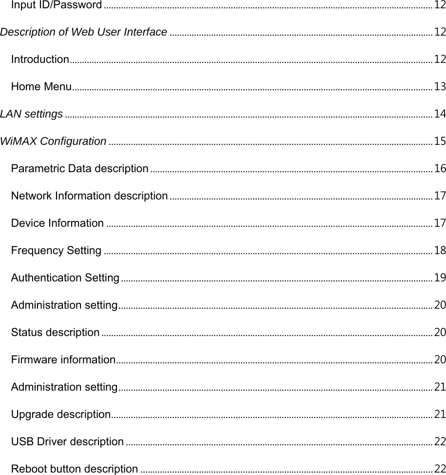 Input ID/Password ....................................................................................................................................... 12 Description of Web User Interface ............................................................................................................ 12 Introduction ..................................................................................................................................................... 12 Home Menu .................................................................................................................................................... 13 LAN settings ....................................................................................................................................................... 14 WiMAX Configuration ..................................................................................................................................... 15 Parametric Data description .................................................................................................................... 16 Network Information description ............................................................................................................ 17 Device Information ...................................................................................................................................... 17 Frequency Setting ....................................................................................................................................... 18 Authentication Setting ................................................................................................................................ 19 Administration setting ................................................................................................................................. 20 Status description ........................................................................................................................................ 20 Firmware information .................................................................................................................................. 20 Administration setting ................................................................................................................................. 21 Upgrade description .................................................................................................................................... 21 USB Driver description .............................................................................................................................. 22 Reboot button description ........................................................................................................................ 22  