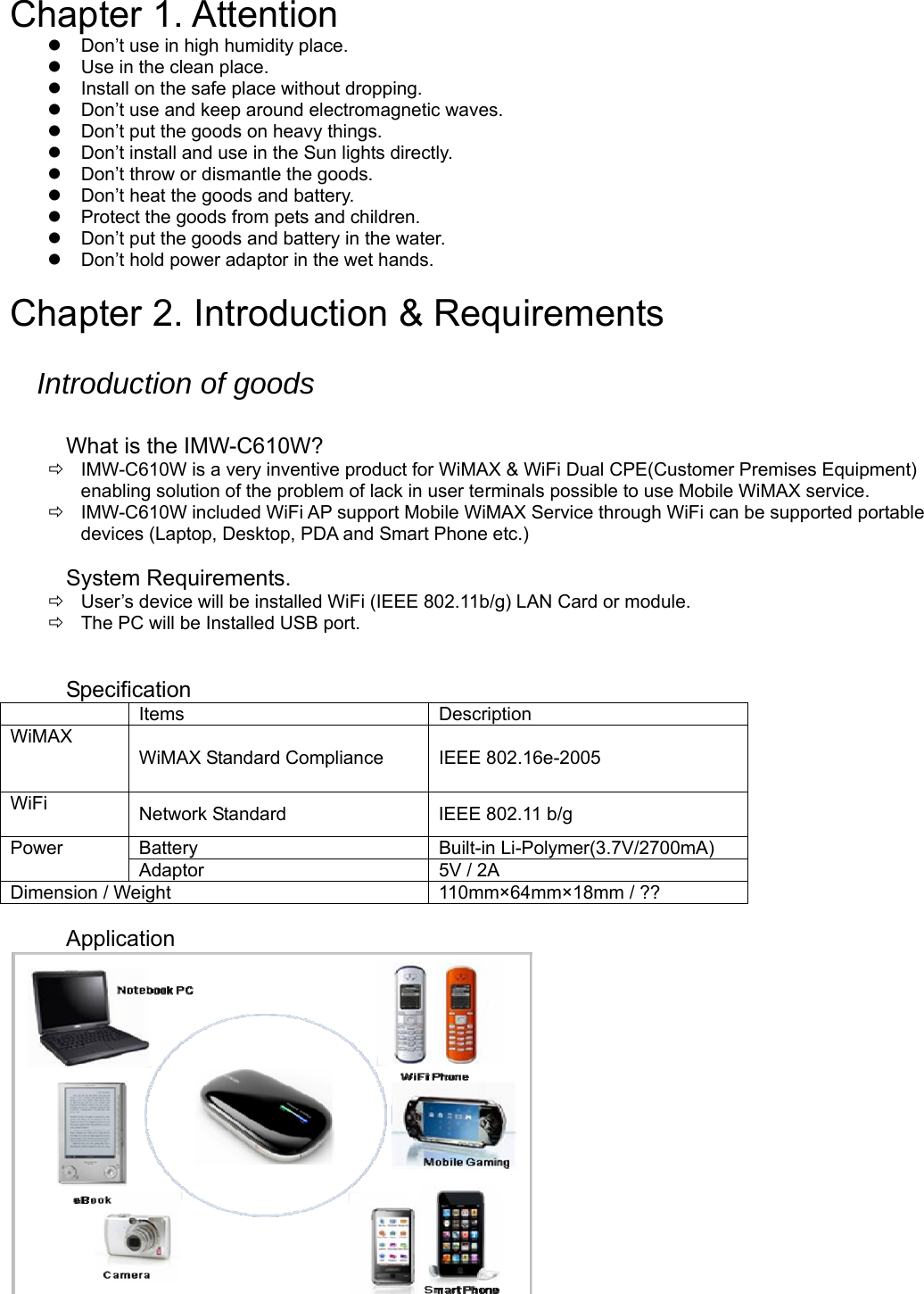  Chapter 1. Attention   Don’t use in high humidity place.   Use in the clean place.   Install on the safe place without dropping.   Don’t use and keep around electromagnetic waves.   Don’t put the goods on heavy things.   Don’t install and use in the Sun lights directly.   Don’t throw or dismantle the goods.   Don’t heat the goods and battery.   Protect the goods from pets and children.   Don’t put the goods and battery in the water.   Don’t hold power adaptor in the wet hands.  Chapter 2. Introduction &amp; Requirements  Introduction of goods  What is the IMW-C610W?   IMW-C610W is a very inventive product for WiMAX &amp; WiFi Dual CPE(Customer Premises Equipment) enabling solution of the problem of lack in user terminals possible to use Mobile WiMAX service.   IMW-C610W included WiFi AP support Mobile WiMAX Service through WiFi can be supported portable devices (Laptop, Desktop, PDA and Smart Phone etc.)    System Requirements.   User’s device will be installed WiFi (IEEE 802.11b/g) LAN Card or module.   The PC will be Installed USB port.   Specification  Items  Description WiMAX  WiMAX Standard Compliance  IEEE 802.16e-2005 WiFi  Network Standard  IEEE 802.11 b/g Power Battery  Built-in Li-Polymer(3.7V/2700mA) Adaptor  5V / 2A Dimension / Weight  110mm×64mm×18mm / ??  Application   