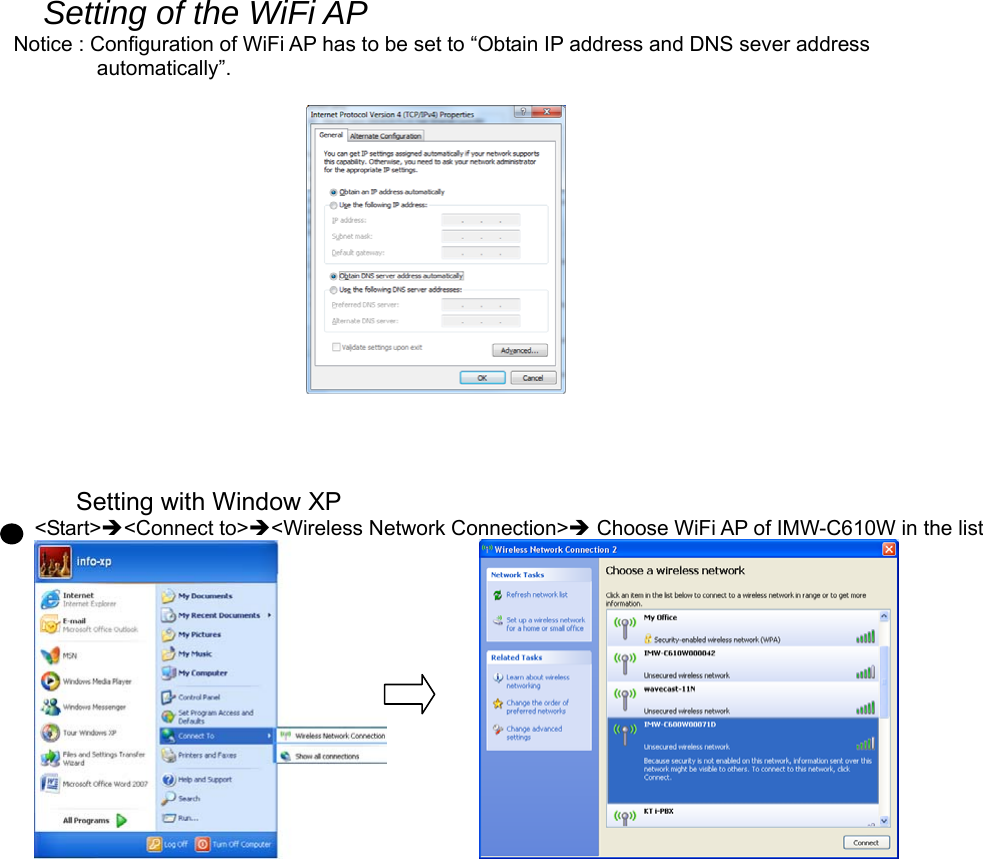 Setting of the WiFi AP   Notice : Configuration of WiFi AP has to be set to “Obtain IP address and DNS sever address   automatically”.                                                   Setting with Window XP &lt;Start&gt;&lt;Connect to&gt;&lt;Wireless Network Connection&gt; Choose WiFi AP of IMW-C610W in the list                