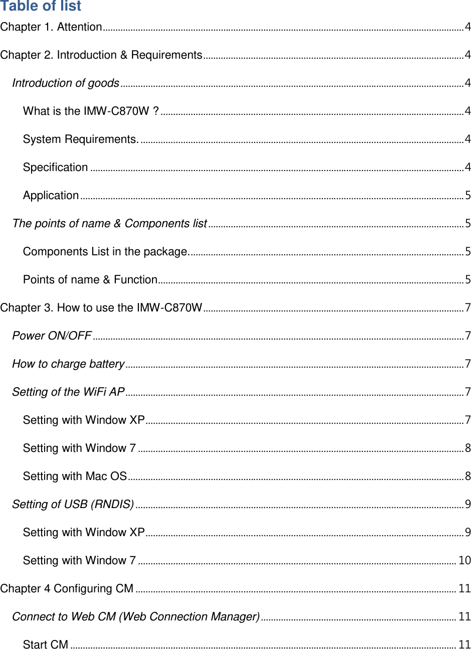  Table of list Chapter 1. Attention ................................................................................................................................................ 4 Chapter 2. Introduction &amp; Requirements ........................................................................................................ 4 Introduction of goods ......................................................................................................................................... 4 What is the IMW-C870W ? ......................................................................................................................... 4 System Requirements. ................................................................................................................................. 4 Specification ..................................................................................................................................................... 4 Application ......................................................................................................................................................... 5 The points of name &amp; Components list ...................................................................................................... 5 Components List in the package. ............................................................................................................. 5 Points of name &amp; Function .......................................................................................................................... 5 Chapter 3. How to use the IMW-C870W ........................................................................................................ 7 Power ON/OFF .................................................................................................................................................... 7 How to charge battery ....................................................................................................................................... 7 Setting of the WiFi AP ....................................................................................................................................... 7 Setting with Window XP ............................................................................................................................... 7 Setting with Window 7 .................................................................................................................................. 8 Setting with Mac OS ...................................................................................................................................... 8 Setting of USB (RNDIS) ................................................................................................................................... 9 Setting with Window XP ............................................................................................................................... 9 Setting with Window 7 ............................................................................................................................... 10 Chapter 4 Configuring CM ................................................................................................................................ 11 Connect to Web CM (Web Connection Manager) .............................................................................. 11 Start CM .......................................................................................................................................................... 11 