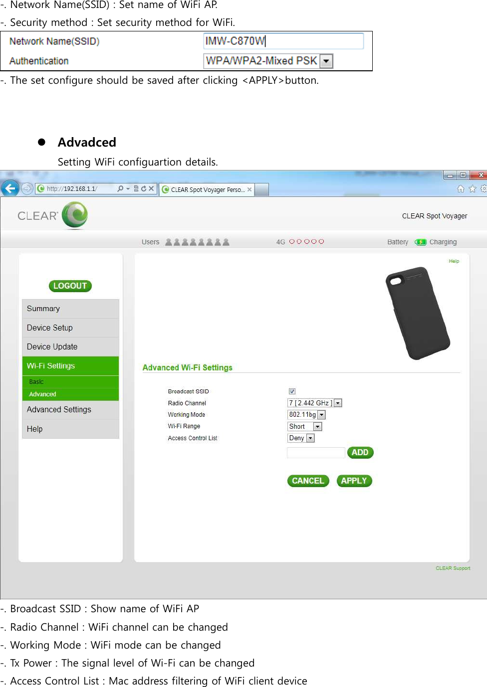 -. Network Name(SSID) : Set name of WiFi AP. -. Security method : Set security method for WiFi.  -. The set configure should be saved after clicking &lt;APPLY&gt;button.     Advadced Setting WiFi configuartion details.  -. Broadcast SSID : Show name of WiFi AP -. Radio Channel : WiFi channel can be changed   -. Working Mode : WiFi mode can be changed -. Tx Power : The signal level of Wi-Fi can be changed -. Access Control List : Mac address filtering of WiFi client device 