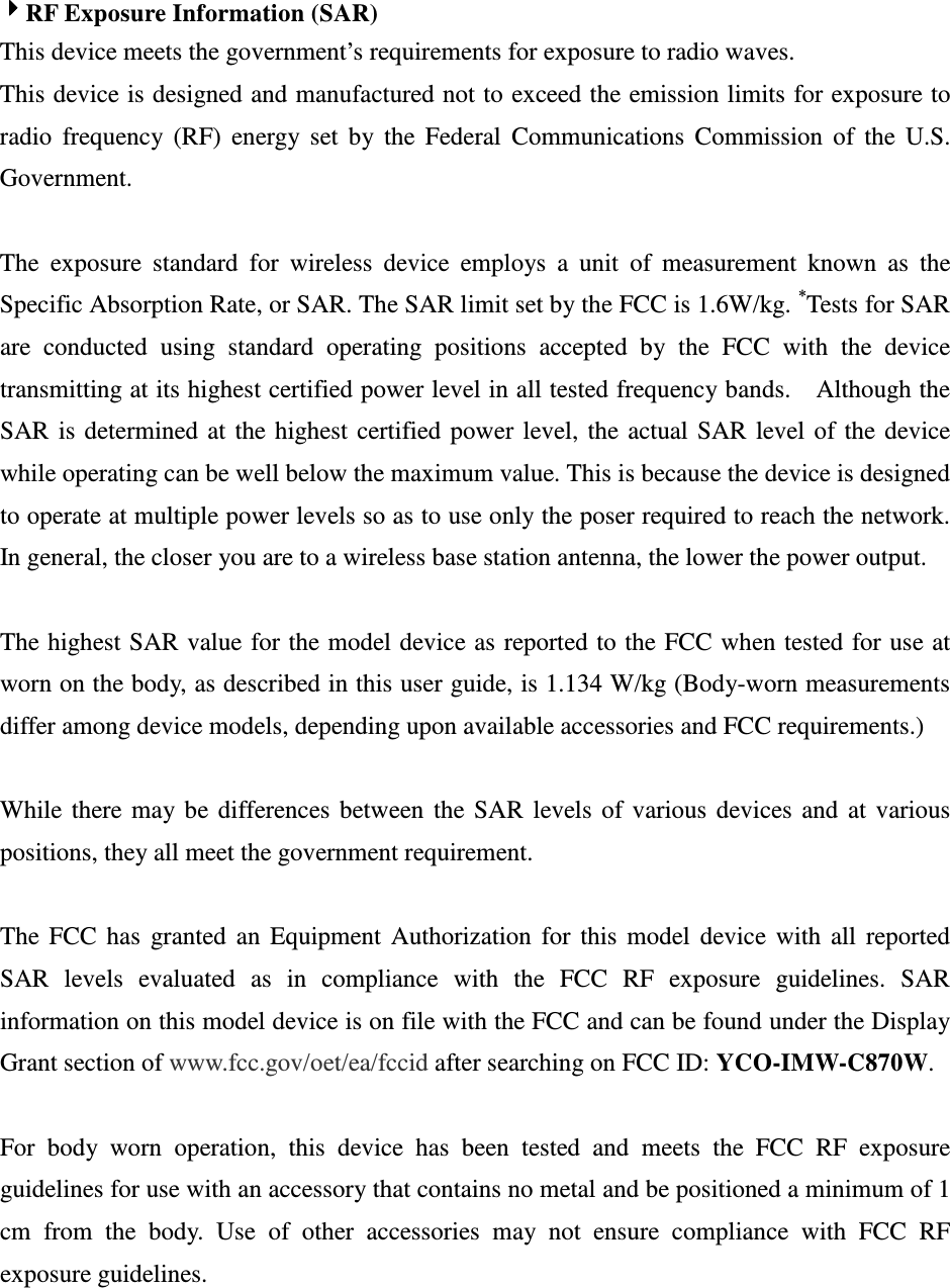 4444RF Exposure Information (SAR) This device meets the government’s requirements for exposure to radio waves. This device is designed and manufactured not to exceed the emission limits for exposure to radio  frequency  (RF)  energy  set  by  the  Federal  Communications  Commission  of  the  U.S. Government.      The  exposure  standard  for  wireless  device  employs  a  unit  of  measurement  known  as  the Specific Absorption Rate, or SAR. The SAR limit set by the FCC is 1.6W/kg. *Tests for SAR are  conducted  using  standard  operating  positions  accepted  by  the  FCC  with  the  device transmitting at its highest certified power level in all tested frequency bands.    Although the SAR  is determined  at  the  highest  certified  power  level,  the  actual  SAR  level  of  the  device while operating can be well below the maximum value. This is because the device is designed to operate at multiple power levels so as to use only the poser required to reach the network.   In general, the closer you are to a wireless base station antenna, the lower the power output.  The highest SAR value for the model device as reported to the FCC when tested for use at worn on the body, as described in this user guide, is 1.134 W/kg (Body-worn measurements differ among device models, depending upon available accessories and FCC requirements.)  While  there  may be  differences  between  the  SAR  levels  of  various  devices  and  at  various positions, they all meet the government requirement.  The  FCC  has  granted  an  Equipment  Authorization  for  this  model  device  with  all  reported SAR  levels  evaluated  as  in  compliance  with  the  FCC  RF  exposure  guidelines.  SAR information on this model device is on file with the FCC and can be found under the Display Grant section of www.fcc.gov/oet/ea/fccid after searching on FCC ID: YCO-IMW-C870W.  For  body  worn  operation,  this  device  has  been  tested  and  meets  the  FCC  RF  exposure guidelines for use with an accessory that contains no metal and be positioned a minimum of 1 cm  from  the  body.  Use  of  other  accessories  may  not  ensure  compliance  with  FCC  RF exposure guidelines.   