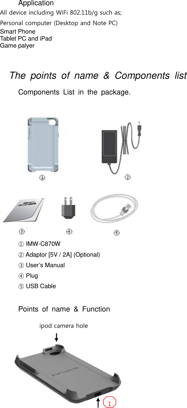 Application All device including WiFi 802.11b/g such as; Personal computer (Desktop and Note PC) Smart Phone Tablet PC and iPad Game palyer    The  points  of  name  &amp;  Components  list   Components  List  in  the  package.    ① IMW-C870W   ② Adaptor [5V / 2A] (Optional) ③ User’s Manual ④ Plug ⑤ USB Cable     Points  of  name  &amp;  Function  ipod camera hole   1 