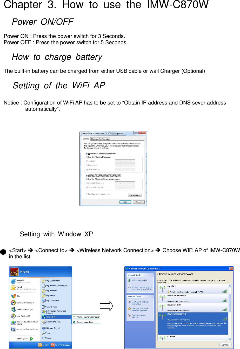 Chapter  3.  How  to  use  the  IMW-C870W    Power  ON/OFF  Power ON : Press the power switch for 3 Seconds. Power OFF : Press the power switch for 5 Seconds.    How  to  charge  battery  The built-in battery can be charged from either USB cable or wall Charger (Optional)    Setting  of  the  WiFi  AP    Notice : Configuration of WiFi AP has to be set to “Obtain IP address and DNS sever address automatically”.                                                                               Setting  with  Window  XP  &lt;Start&gt;  &lt;Connect to&gt;  &lt;Wireless Network Connection&gt;  Choose WiFi AP of IMW-C870W   in the list                