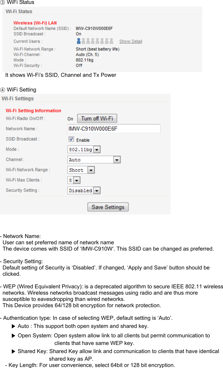 ③ WiFi Status       It shows Wi-Fi’s SSID, Channel and Tx Power  ④ WiFi Setting     - Network Name:   User can set preferred name of network name   The device comes with SSID of ‘IMW-C910W‘. This SSID can be changed as preferred.    - Security Setting:   Default setting of Security is ‘Disabled’. If changed, ‘Apply and Save’ button should be clicked.  - WEP (Wired Equivalent Privacy): is a deprecated algorithm to secure IEEE 802.11 wireless networks. Wireless networks broadcast messages using radio and are thus more susceptible to eavesdropping than wired networks.   This Device provides 64/128 bit encryption for network protection.  - Authentication type: In case of selecting WEP, default setting is ‘Auto’. ▶ Auto : This support both open system and shared key. ▶ Open System: Open system allow link to all clients but permit communication to clients that have same WEP key. ▶ Shared Key: Shared Key allow link and communication to clients that have identical shared key as AP. - Key Length: For user convenience, select 64bit or 128 bit encryption. 