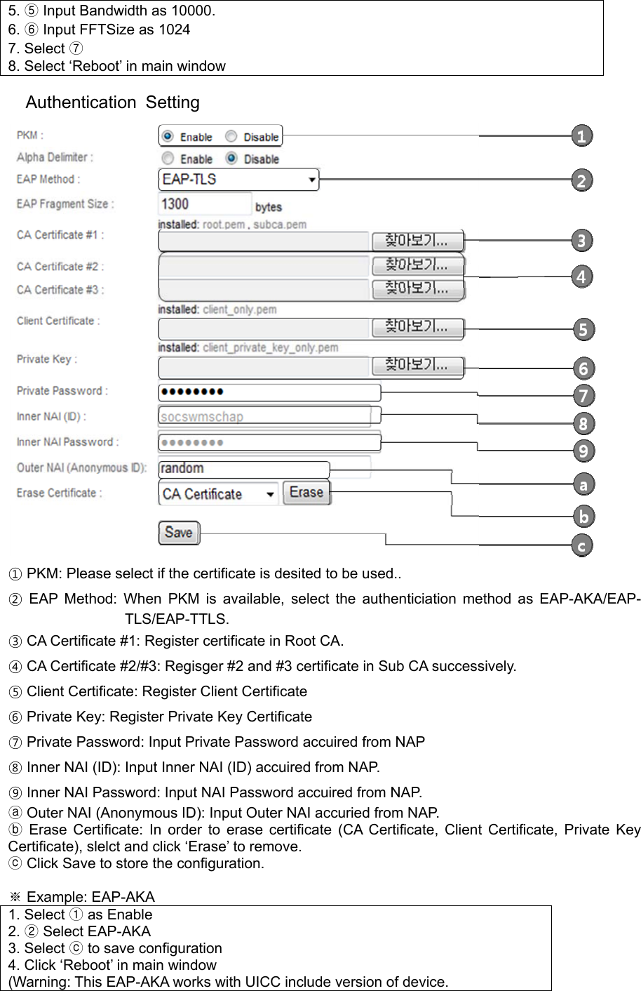 5. ⑤ Input Bandwidth as 10000. 6. ⑥ Input FFTSize as 1024 7. Select ⑦ 8. Select ‘Reboot’ in main window  Authentication Setting  ① PKM: Please select if the certificate is desited to be used.. ② EAP Method: When PKM is available, select the authenticiation method as EAP-AKA/EAP-TLS/EAP-TTLS. ③ CA Certificate #1: Register certificate in Root CA. ④ CA Certificate #2/#3: Regisger #2 and #3 certificate in Sub CA successively. ⑤ Client Certificate: Register Client Certificate ⑥ Private Key: Register Private Key Certificate ⑦ Private Password: Input Private Password accuired from NAP ⑧ Inner NAI (ID): Input Inner NAI (ID) accuired from NAP. ⑨ Inner NAI Password: Input NAI Password accuired from NAP.  Outer NAI (Anonymous ID): ⓐInput Outer NAI accuried from NAP.  Erase Certificate:ⓑ In order to erase certificate (CA Certificate, Client Certificate, Private Key Certificate), slelct and click ‘Erase’ to remove.  ⓒClick Save to store the configuration.  ※ Example: EAP-AKA 1. Select ① as Enable 2. ② Select EAP-AKA 3. Select ⓒ to save configuration 4. Click ‘Reboot’ in main window (Warning: This EAP-AKA works with UICC include version of device. 