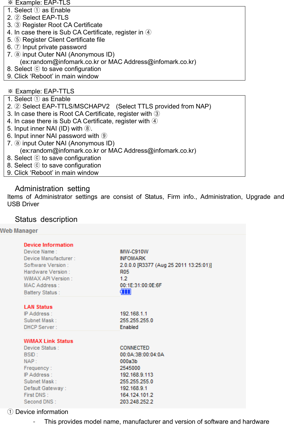  ※ Example: EAP-TLS 1. Select ① as Enable 2. ② Select EAP-TLS 3. ③ Register Root CA Certificate 4. In case there is Sub CA Certificate, register in ④ 5. ⑤ Register Client Certificate file 6. ⑦ Input private password 7. ⓐ input Outer NAI (Anonymous ID) (ex:random@infomark.co.kr or MAC Address@infomark.co.kr) 8. Select ⓒ to save configuration 9. Click ‘Reboot’ in main window  ※ Example: EAP-TTLS 1. Select ① as Enable 2. ② Select EAP-TTLS/MSCHAPV2    (Select TTLS provided from NAP) 3. In case there is Root CA Certificate, register with ③ 4. In case there is Sub CA Certificate, register with ④ 5. Input inner NAI (ID) with  .⑧ 6. Input inner NAI password with ⑨ 7. ⓐ input Outer NAI (Anonymous ID) (ex:random@infomark.co.kr or MAC Address@infomark.co.kr) 8. Select ⓒ to save configuration 8. Select ⓒ to save configuration 9. Click ‘Reboot’ in main window  Administration setting  Items of Administrator settings are consist of Status, Firm info., Administration, Upgrade and  USB Driver  Status description   ①Device information -  This provides model name, manufacturer and version of software and hardware 