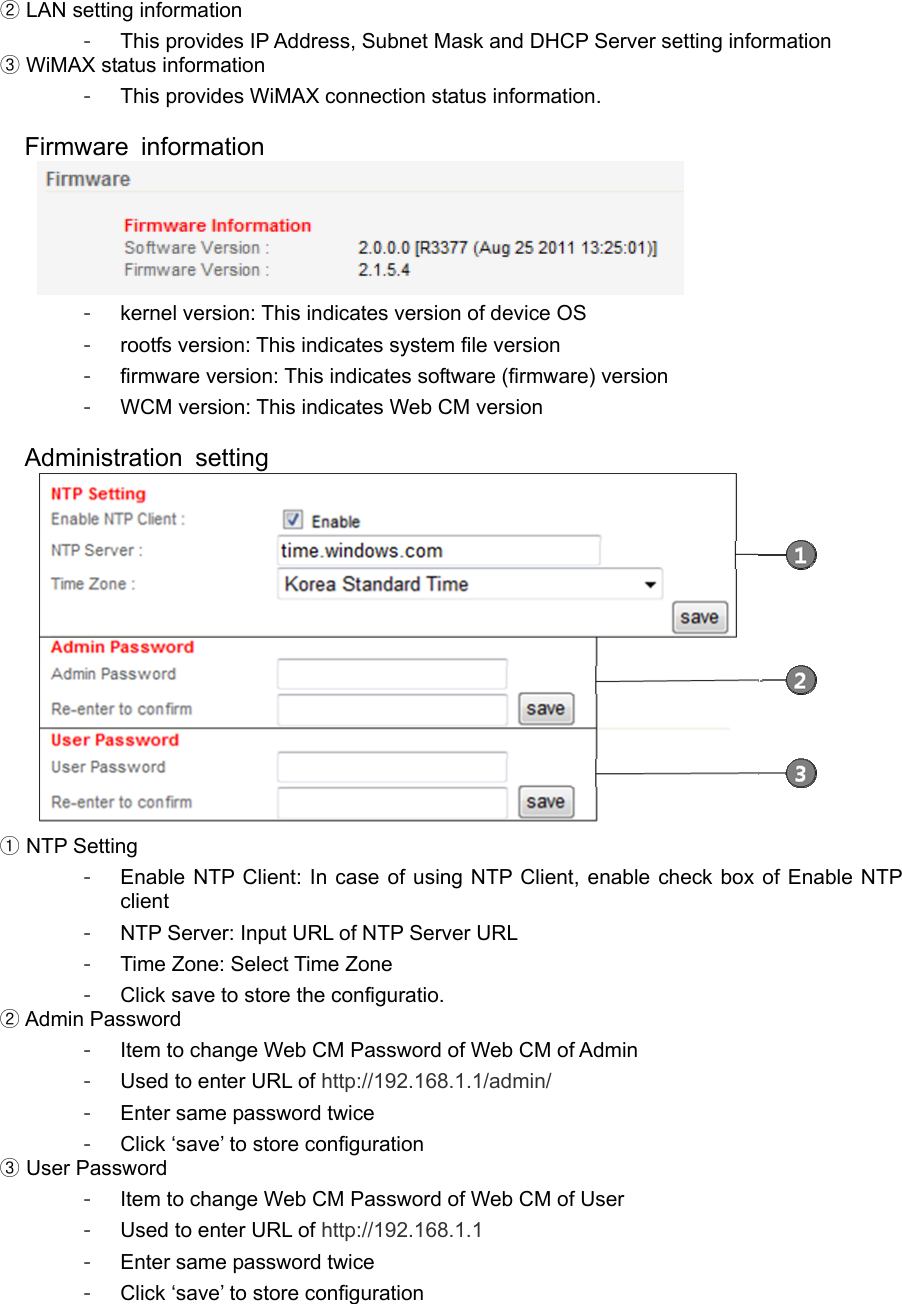  LAN② setting information -  This provides IP Address, Subnet Mask and DHCP Server setting information  WiMAX③ status information -  This provides WiMAX connection status information.  Firmware information   -  kernel version: This indicates version of device OS -  rootfs version: This indicates system file version -  firmware version: This indicates software (firmware) version -  WCM version: This indicates Web CM version  Administration setting   NTP Setting① -  Enable NTP Client: In case of using NTP Client, enable check box of Enable NTP client -  NTP Server: Input URL of NTP Server URL -  Time Zone: Select Time Zone -  Click save to store the configuratio.  Admin Password② -  Item to change Web CM Password of Web CM of Admin -  Used to enter URL of http://192.168.1.1/admin/ -  Enter same password twice -  Click ‘save’ to store configuration  User Password③ -  Item to change Web CM Password of Web CM of User -  Used to enter URL of http://192.168.1.1 -  Enter same password twice -  Click ‘save’ to store configuration  