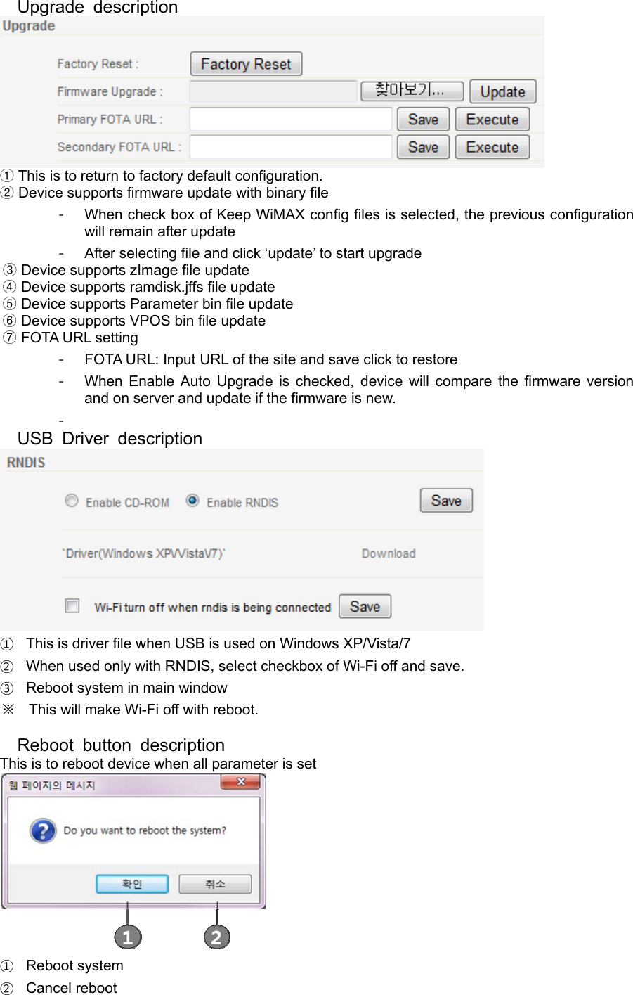 Upgrade description   ①This is to return to factory default configuration.  ②Device supports firmware update with binary file -  When check box of Keep WiMAX config files is selected, the previous configuration will remain after update -  After selecting file and click ‘update’ to start upgrade       ③Device supports zImage file update     ④ Device supports ramdisk.jffs file update       ⑤Device supports Parameter bin file update       ⑥Device supports VPOS bin file update       FOTA URL ⑦setting -  FOTA URL: Input URL of the site and save click to restore -  When Enable Auto Upgrade is checked, device will compare the firmware version and on server and update if the firmware is new. -  USB Driver description  ①  This is driver file when USB is used on Windows XP/Vista/7 ②  When used only with RNDIS, select checkbox of Wi-Fi off and save. ③  Reboot system in main window ※ This will make Wi-Fi off with reboot.  Reboot button description This is to reboot device when all parameter is set  ① Reboot system ② Cancel reboot 