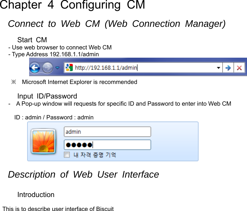 Chapter 4 Configuring CM  Connect to Web CM (Web Connection Manager)  Start CM - Use web browser to connect Web CM - Type Address 192.168.1.1/admin    ※ Microsoft Internet Explorer is recommended  Input ID/Password -    A Pop-up window will requests for specific ID and Password to enter into Web CM  ID : admin / Password : admin   Description of Web User Interface  Introduction  This is to describe user interface of Biscuit  