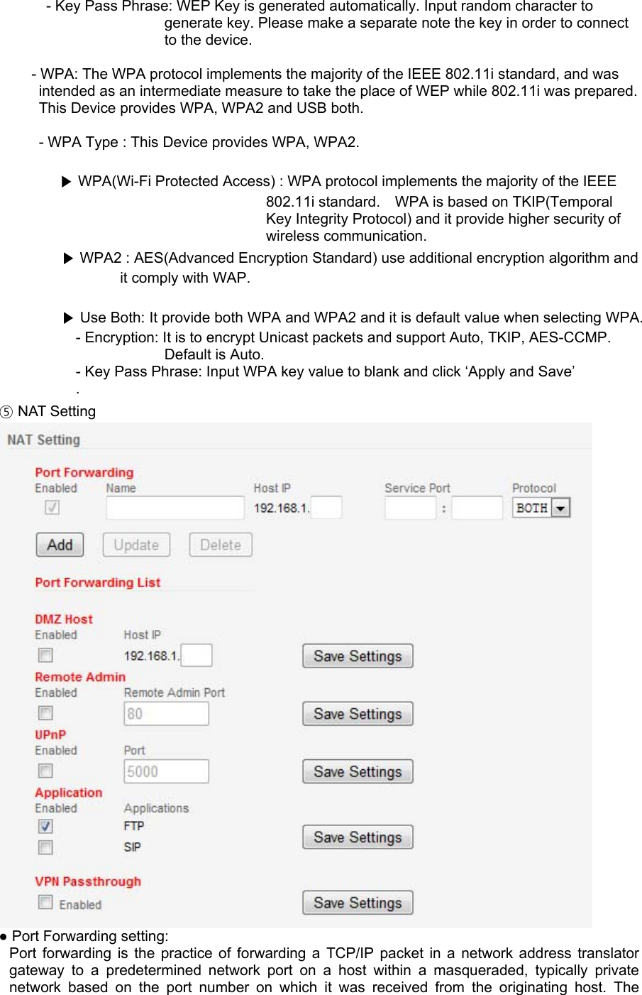 - Key Pass Phrase: WEP Key is generated automatically. Input random character to generate key. Please make a separate note the key in order to connect to the device.  - WPA: The WPA protocol implements the majority of the IEEE 802.11i standard, and was intended as an intermediate measure to take the place of WEP while 802.11i was prepared.   This Device provides WPA, WPA2 and USB both.  - WPA Type : This Device provides WPA, WPA2.  ▶ WPA(Wi-Fi Protected Access) : WPA protocol implements the majority of the IEEE 802.11i standard.    WPA is based on TKIP(Temporal Key Integrity Protocol) and it provide higher security of wireless communication. ▶ WPA2 : AES(Advanced Encryption Standard) use additional encryption algorithm and it comply with WAP.  ▶ Use Both: It provide both WPA and WPA2 and it is default value when selecting WPA. - Encryption: It is to encrypt Unicast packets and support Auto, TKIP, AES-CCMP. Default is Auto. - Key Pass Phrase: Input WPA key value to blank and click ‘Apply and Save’ . ⑤ NAT Setting  ● Port Forwarding setting: Port forwarding is the practice of forwarding a TCP/IP packet in a network address translator gateway to a predetermined network port on a host within a masqueraded, typically private network based on the port number on which it was received from the originating host. The 