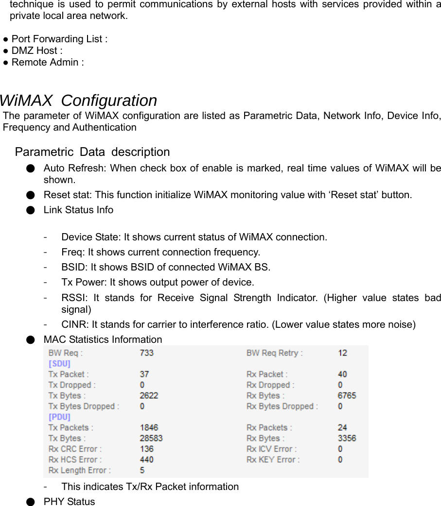 technique is used to permit communications by external hosts with services provided within a private local area network.  ● Port Forwarding List : ● DMZ Host : ● Remote Admin :   WiMAX Configuration The parameter of WiMAX configuration are listed as Parametric Data, Network Info, Device Info, Frequency and Authentication  Parametric Data description ● Auto Refresh: When check box of enable is marked, real time values of WiMAX will be shown. ● Reset stat: This function initialize WiMAX monitoring value with ‘Reset stat’ button. ● Link Status Info  -  Device State: It shows current status of WiMAX connection. -  Freq: It shows current connection frequency. -  BSID: It shows BSID of connected WiMAX BS. -  Tx Power: It shows output power of device. -  RSSI: It stands for Receive Signal Strength Indicator. (Higher value states bad signal) -  CINR: It stands for carrier to interference ratio. (Lower value states more noise) ● MAC Statistics Information  -  This indicates Tx/Rx Packet information ● PHY Status 