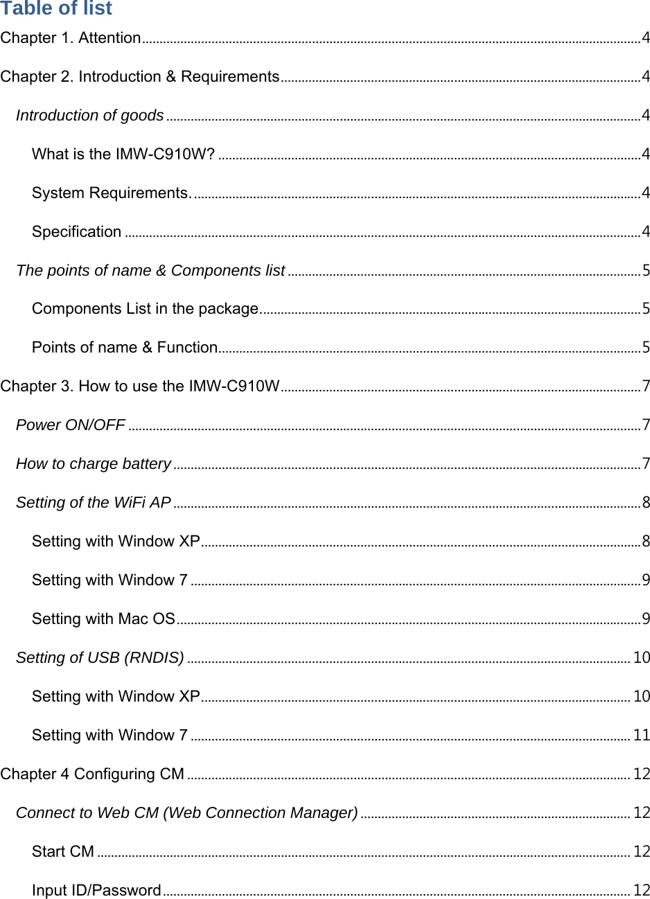  Table of list Chapter 1. Attention ................................................................................................................................................ 4 Chapter 2. Introduction &amp; Requirements ........................................................................................................ 4 Introduction of goods ......................................................................................................................................... 4 What is the IMW-C910W? .......................................................................................................................... 4 System Requirements. ................................................................................................................................. 4 Specification ..................................................................................................................................................... 4 The points of name &amp; Components list ...................................................................................................... 5 Components List in the package. ............................................................................................................. 5 Points of name &amp; Function .......................................................................................................................... 5 Chapter 3. How to use the IMW-C910W ........................................................................................................ 7 Power ON/OFF .................................................................................................................................................... 7 How to charge battery ....................................................................................................................................... 7 Setting of the WiFi AP ....................................................................................................................................... 8 Setting with Window XP ............................................................................................................................... 8 Setting with Window 7 .................................................................................................................................. 9 Setting with Mac OS ...................................................................................................................................... 9 Setting of USB (RNDIS) ................................................................................................................................ 10 Setting with Window XP ............................................................................................................................ 10 Setting with Window 7 ............................................................................................................................... 11 Chapter 4 Configuring CM ................................................................................................................................ 12 Connect to Web CM (Web Connection Manager) .............................................................................. 12 Start CM .......................................................................................................................................................... 12 Input ID/Password ....................................................................................................................................... 12 