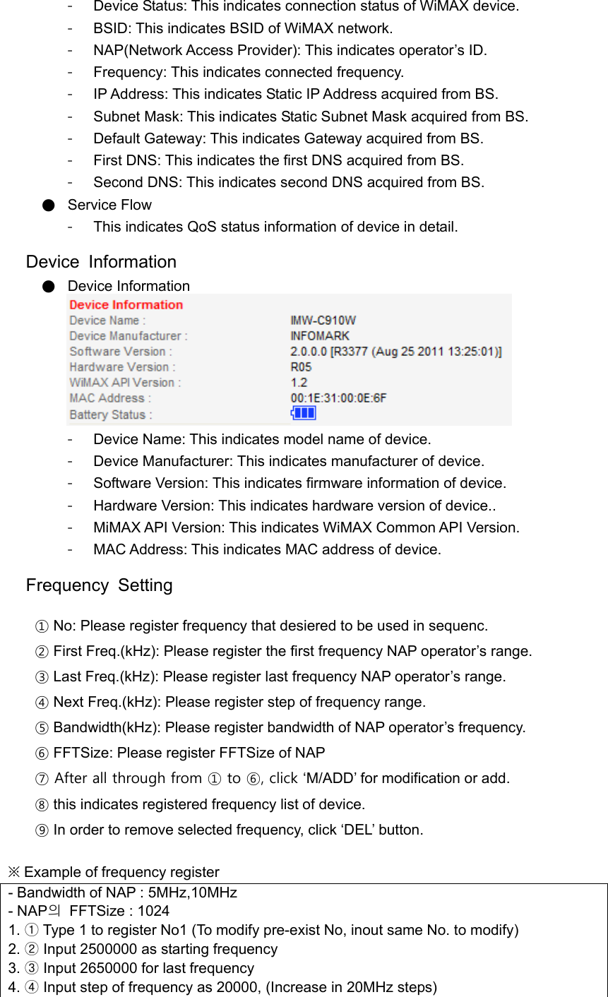 -  Device Status: This indicates connection status of WiMAX device. -  BSID: This indicates BSID of WiMAX network. -  NAP(Network Access Provider): This indicates operator’s ID. -  Frequency: This indicates connected frequency. - IP Address: This indicates Static IP Address acquired from BS. -  Subnet Mask: This indicates Static Subnet Mask acquired from BS. -  Default Gateway: This indicates Gateway acquired from BS. -  First DNS: This indicates the first DNS acquired from BS. -  Second DNS: This indicates second DNS acquired from BS. ● Service Flow -  This indicates QoS status information of device in detail.  Device Information ● Device Information  -  Device Name: This indicates model name of device. -  Device Manufacturer: This indicates manufacturer of device. -  Software Version: This indicates firmware information of device. -  Hardware Version: This indicates hardware version of device.. -  MiMAX API Version: This indicates WiMAX Common API Version. - MAC Address: This indicates MAC address of device.  Frequency Setting  ① No: Please register frequency that desiered to be used in sequenc. ② First Freq.(kHz): Please register the first frequency NAP operator’s range. ③ Last Freq.(kHz): Please register last frequency NAP operator’s range. ④ Next Freq.(kHz): Please register step of frequency range. ⑤ Bandwidth(kHz): Please register bandwidth of NAP operator’s frequency. ⑥ FFTSize: Please register FFTSize of NAP ⑦ After all through from ① to ⑥, click ‘M/ADD’ for modification or add. ⑧ this indicates registered frequency list of device. ⑨ In order to remove selected frequency, click ‘DEL’ button.  ※ Example of frequency register - Bandwidth of NAP : 5MHz,10MHz - NAP의  FFTSize : 1024 1. ① Type 1 to register No1 (To modify pre-exist No, inout same No. to modify) 2. ② Input 2500000 as starting frequency 3. ③ Input 2650000 for last frequency 4. ④ Input step of frequency as 20000, (Increase in 20MHz steps) 