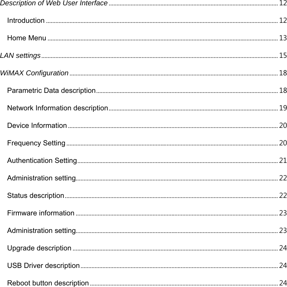 Description of Web User Interface ............................................................................................................ 12 Introduction .................................................................................................................................................... 12 Home Menu ................................................................................................................................................... 13 LAN settings ....................................................................................................................................................... 15 WiMAX Configuration ..................................................................................................................................... 18 Parametric Data description .................................................................................................................... 18 Network Information description ............................................................................................................ 19 Device Information ...................................................................................................................................... 20 Frequency Setting ....................................................................................................................................... 20 Authentication Setting ................................................................................................................................ 21 Administration setting................................................................................................................................. 22 Status description ........................................................................................................................................ 22 Firmware information ................................................................................................................................. 23 Administration setting................................................................................................................................. 23 Upgrade description ................................................................................................................................... 24 USB Driver description .............................................................................................................................. 2 4  Reboot button description ........................................................................................................................ 24  