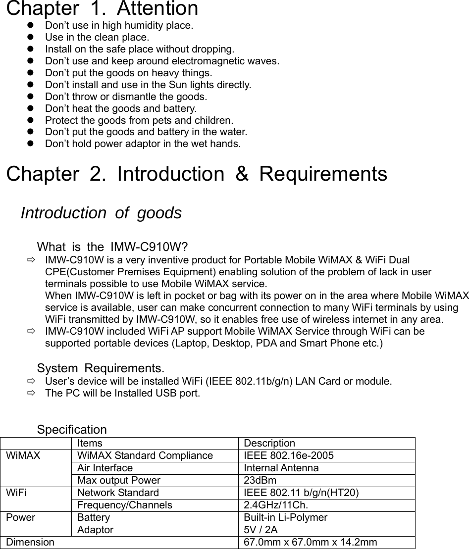  Chapter 1. Attention   Don’t use in high humidity place.   Use in the clean place.   Install on the safe place without dropping.   Don’t use and keep around electromagnetic waves.   Don’t put the goods on heavy things.   Don’t install and use in the Sun lights directly.   Don’t throw or dismantle the goods.   Don’t heat the goods and battery.   Protect the goods from pets and children.   Don’t put the goods and battery in the water.   Don’t hold power adaptor in the wet hands.  Chapter 2. Introduction &amp; Requirements  Introduction of goods  What is the IMW-C910W?   IMW-C910W is a very inventive product for Portable Mobile WiMAX &amp; WiFi Dual CPE(Customer Premises Equipment) enabling solution of the problem of lack in user terminals possible to use Mobile WiMAX service. When IMW-C910W is left in pocket or bag with its power on in the area where Mobile WiMAX service is available, user can make concurrent connection to many WiFi terminals by using WiFi transmitted by IMW-C910W, so it enables free use of wireless internet in any area.   IMW-C910W included WiFi AP support Mobile WiMAX Service through WiFi can be supported portable devices (Laptop, Desktop, PDA and Smart Phone etc.)    System Requirements.   User’s device will be installed WiFi (IEEE 802.11b/g/n) LAN Card or module.   The PC will be Installed USB port.   Specification  Items  Description WiMAX WiMAX Standard Compliance IEEE 802.16e-2005 Air Interface  Internal Antenna Max output Power  23dBm WiFi  Network Standard  IEEE 802.11 b/g/n(HT20) Frequency/Channels 2.4GHz/11Ch. Power Battery  Built-in Li-Polymer Adaptor  5V / 2A Dimension   67.0mm x 67.0mm x 14.2mm           