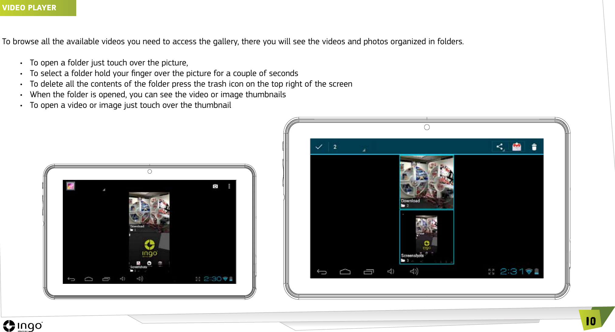 10vIDEO PLAyERTo browse all the available videos you need to access the gallery, there you will see the videos and photos organized in folders.&bull;  To open a folder just touch over the picture, &bull;  To select a folder hold your nger over the picture for a couple of seconds&bull;  To delete all the contents of the folder press the trash icon on the top right of the screen&bull;  When the folder is opened, you can see the video or image thumbnails&bull;  To open a video or image just touch over the thumbnail
