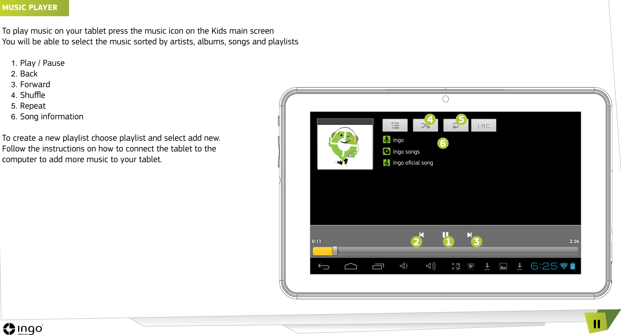11MUSIC PLAyER &iexcl;To play music on your tablet press the music icon on the Kids main screenYou will be able to select the music sorted by artists, albums, songs and playlists1. Play / Pause2. Back3. Forward4. Shue5. Repeat6. Song informationTo create a new playlist choose playlist and select add new.Follow the instructions on how to connect the tablet to the  computer to add more music to your tablet.IngoIngo songsIngo ocial song
