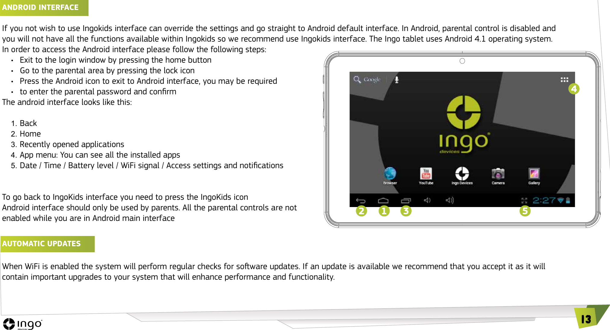 13ANDROID INTERFACE If you not wish to use Ingokids interface can override the settings and go straight to Android default interface. In Android, parental control is disabled and you will not have all the functions available within Ingokids so we recommend use Ingokids interface. The Ingo tablet uses Android 4.1 operating system. In order to access the Android interface please follow the following steps:&bull;  Exit to the login window by pressing the home button&bull;  Go to the parental area by pressing the lock icon&bull;  Press the Android icon to exit to Android interface, you may be required &bull;  to enter the parental password and conrmThe android interface looks like this:1. Back2. Home3. Recently opened applications4. App menu: You can see all the installed apps5. Date / Time / Battery level / WiFi signal / Access settings and noticationsTo go back to IngoKids interface you need to press the IngoKids iconAndroid interface should only be used by parents. All the parental controls are not enabled while you are in Android main interfaceAUTOMATIC UPDATES When WiFi is enabled the system will perform regular checks for soware updates. If an update is available we recommend that you accept it as it will contain important upgrades to your system that will enhance performance and functionality.