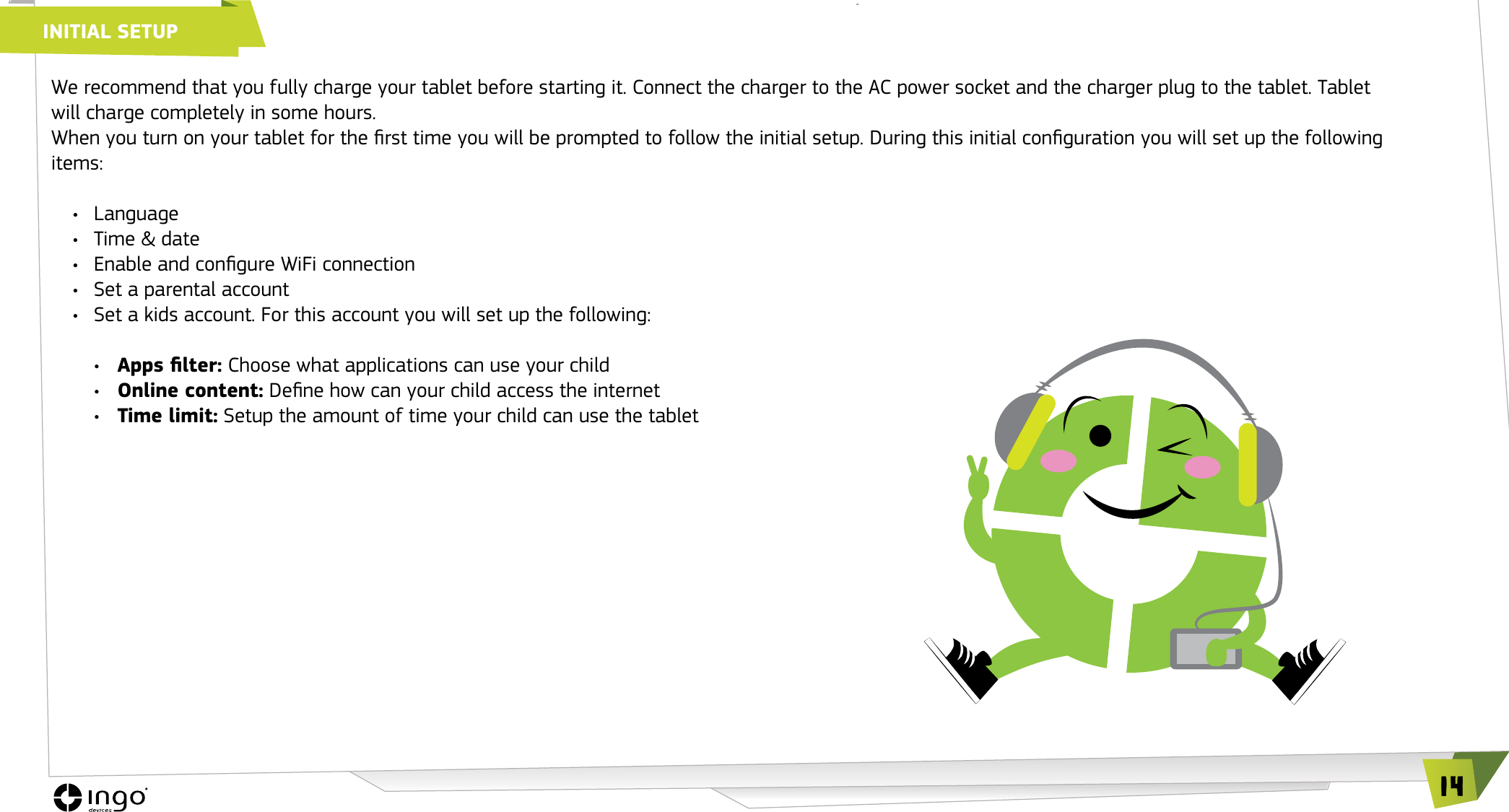 14We recommend that you fully charge your tablet before starting it. Connect the charger to the AC power socket and the charger plug to the tablet. Tablet will charge completely in some hours.When you turn on your tablet for the rst time you will be prompted to follow the initial setup. During this initial conguration you will set up the following items:&bull;  Language&bull;  Time &amp; date&bull;  Enable and congure WiFi connection&bull;  Set a parental account&bull;  Set a kids account. For this account you will set up the following:&bull;  Apps lter: Choose what applications can use your child&bull;  Online content: Dene how can your child access the internet&bull;  Time limit: Setup the amount of time your child can use the tabletINITIAL SETUP