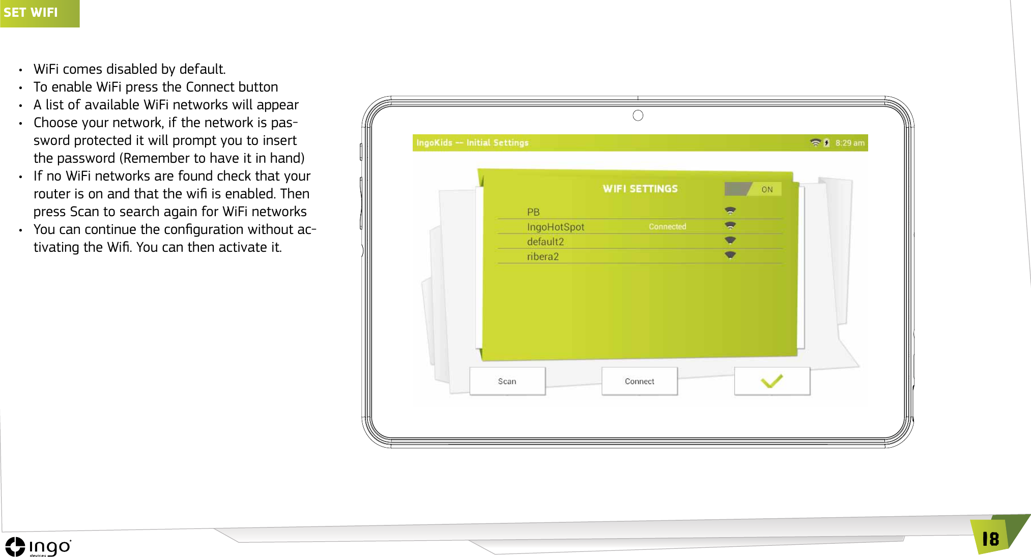 18SET wIFI &bull;  WiFi comes disabled by default.&bull;  To enable WiFi press the Connect button&bull;  A list of available WiFi networks will appear&bull;  Choose your network, if the network is pas-sword protected it will prompt you to insert the password (Remember to have it in hand)&bull;  If no WiFi networks are found check that your router is on and that the wi is enabled. Then press Scan to search again for WiFi networks&bull;  You can continue the conguration without ac-tivating the Wi. You can then activate it.