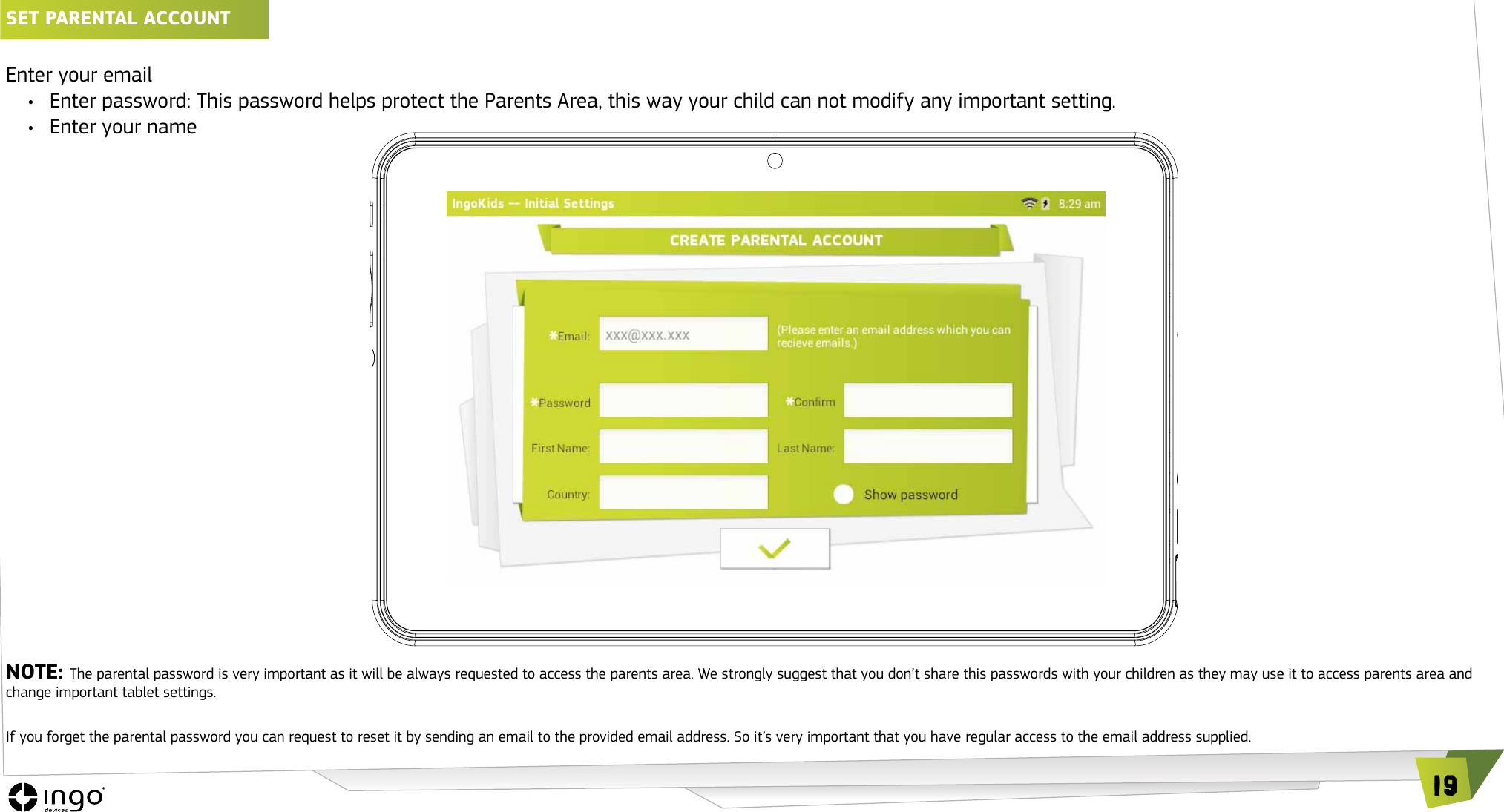 19SET PARENTAL ACCOUNT Enter your email&bull;  Enter password: This password helps protect the Parents Area, this way your child can not modify any important setting.&bull;  Enter your nameNOTE: The parental password is very important as it will be always requested to access the parents area. We strongly suggest that you don&rsquo;t share this passwords with your children as they may use it to access parents area and change important tablet settings. If you forget the parental password you can request to reset it by sending an email to the provided email address. So it&rsquo;s very important that you have regular access to the email address supplied.