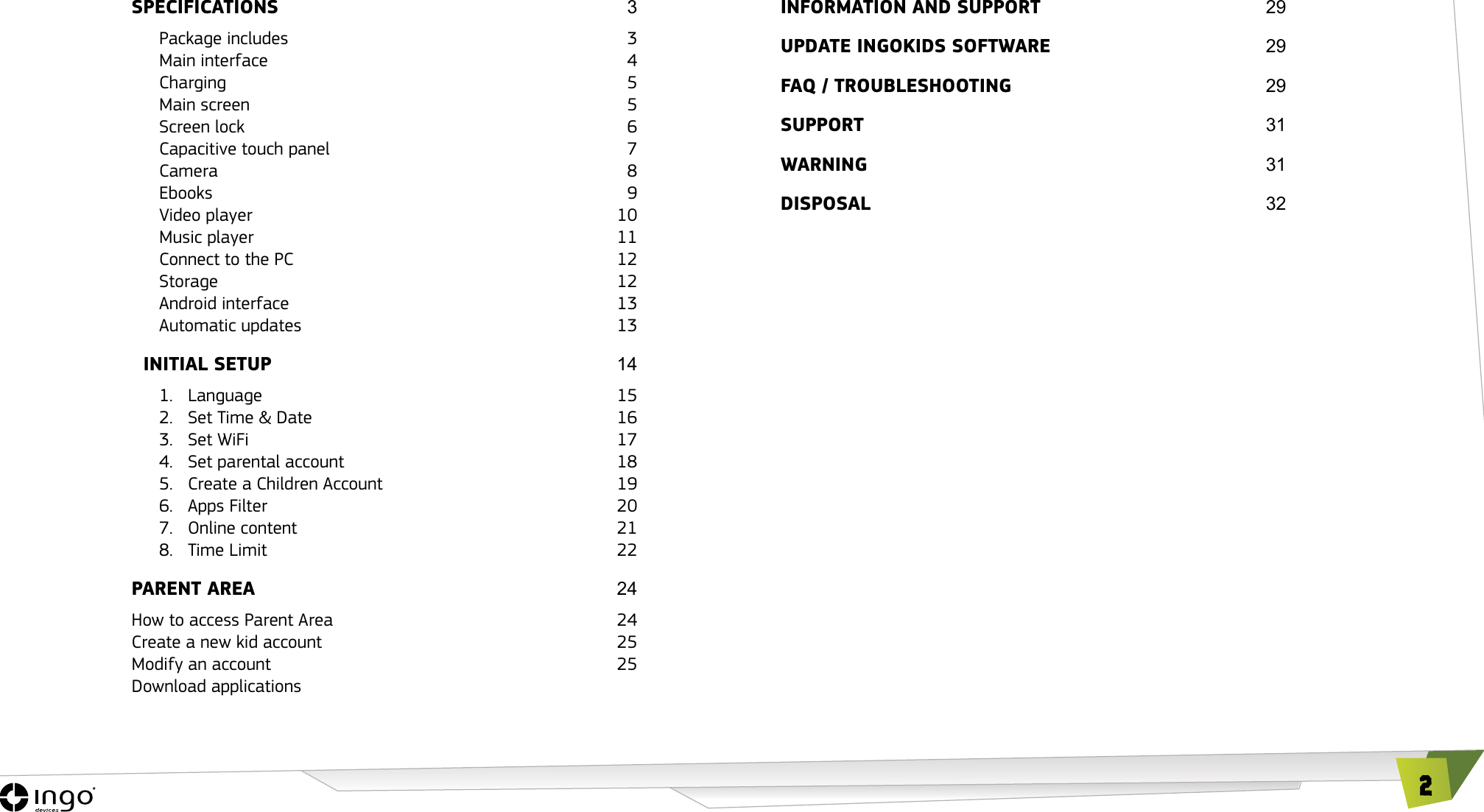 2SPECIFICATIONS  3Package includes  3Main interface  4Charging 5Main screen  5Screen lock  6Capacitive touch panel  7Camera 8Ebooks 9Video player  10Music player  11Connect to the PC  12Storage 12Android interface  13Automatic updates  13CINITIAL SETUP 141. Language  152.  Set Time &amp; Date  163.  Set WiFi  174.  Set parental account  185.  Create a Children Account  196.  Apps Filter  207.  Online content  218.  Time Limit  22PARENT AREA 24How to access Parent Area  24Create a new kid account  25Modify an account  25Download applicationsINFORMATION AND SUPPORT 29UPDATE INGOKIDS SOFTwARE INGOKIDS 29FAQ / TROUbLEShOOTING 29SUPPORT  31wARNING  31DISPOSAL32