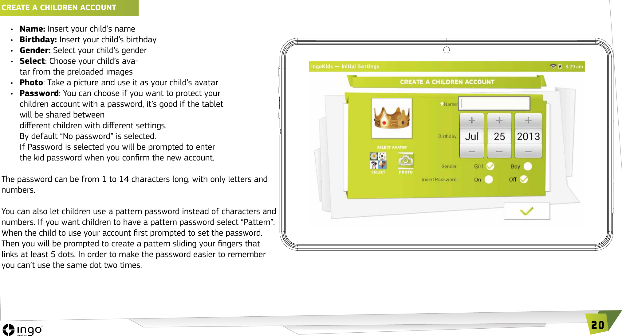 20CREATE A ChILDREN ACCOUNT &bull;  Name: Insert your child&rsquo;s name&bull;  Birthday: Insert your child&rsquo;s birthday&bull;  Gender: Select your child&rsquo;s gender&bull;  Select: Choose your child&rsquo;s ava-tar from the preloaded images&bull;  Photo: Take a picture and use it as your child&rsquo;s avatar&bull;  Password: You can choose if you want to protect your children account with a password, it&rsquo;s good if the tablet will be shared between  dierent children with dierent settings. By default &ldquo;No password&rdquo; is selected.If Password is selected you will be prompted to enter the kid password when you conrm the new account.The password can be from 1 to 14 characters long, with only letters and numbers.You can also let children use a pattern password instead of characters and numbers. If you want children to have a pattern password select &ldquo;Pattern&rdquo;. When the child to use your account rst prompted to set the password. Then you will be prompted to create a pattern sliding your ngers that links at least 5 dots. In order to make the password easier to remember you can&rsquo;t use the same dot two times.