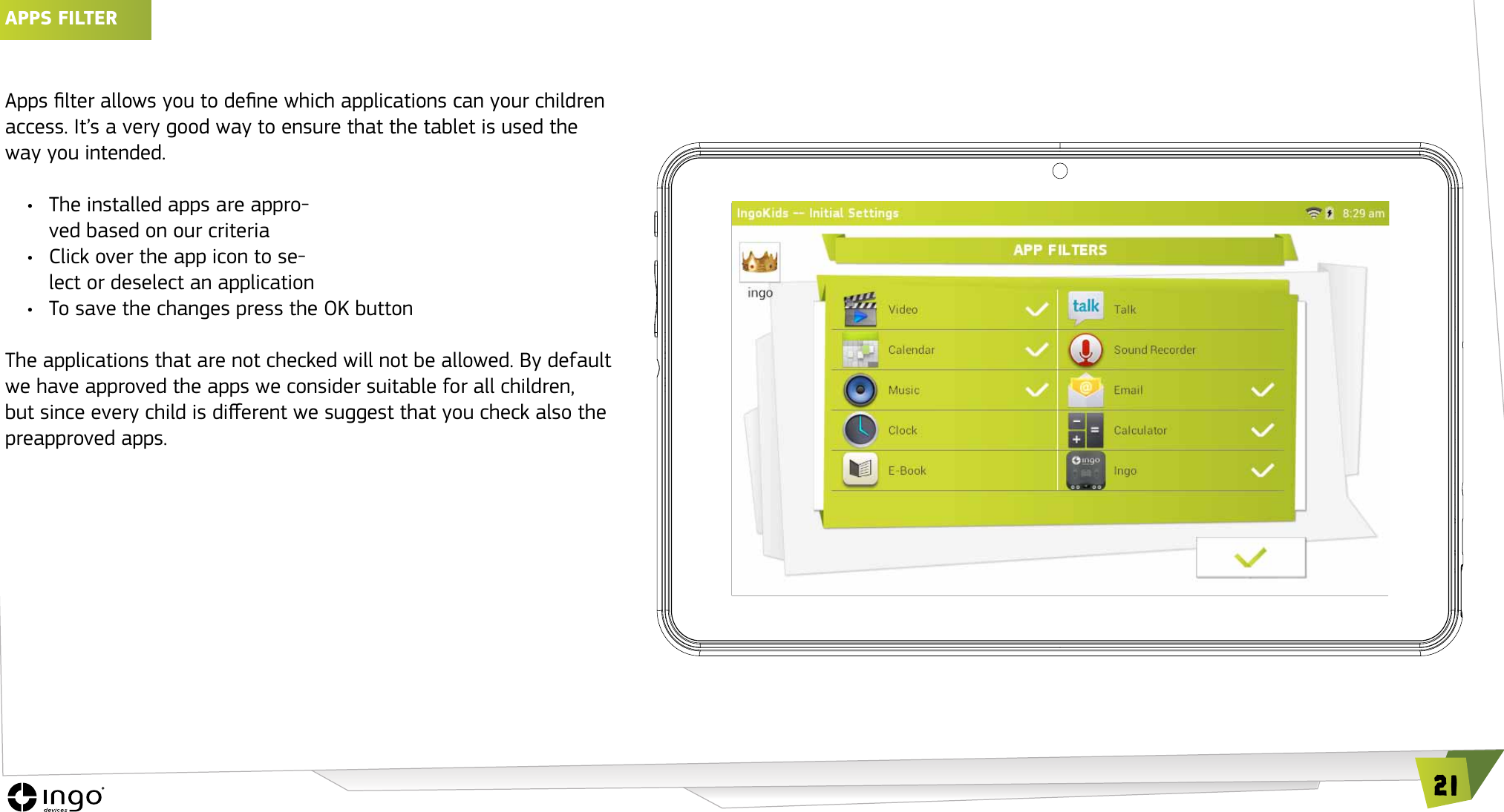 21APPS FILTER Apps lter allows you to dene which applications can your children access. It&rsquo;s a very good way to ensure that the tablet is used the way you intended.&bull;  The installed apps are appro-ved based on our criteria&bull;  Click over the app icon to se-lect or deselect an application&bull;  To save the changes press the OK button The applications that are not checked will not be allowed. By default we have approved the apps we consider suitable for all children, but since every child is dierent we suggest that you check also the preapproved apps.