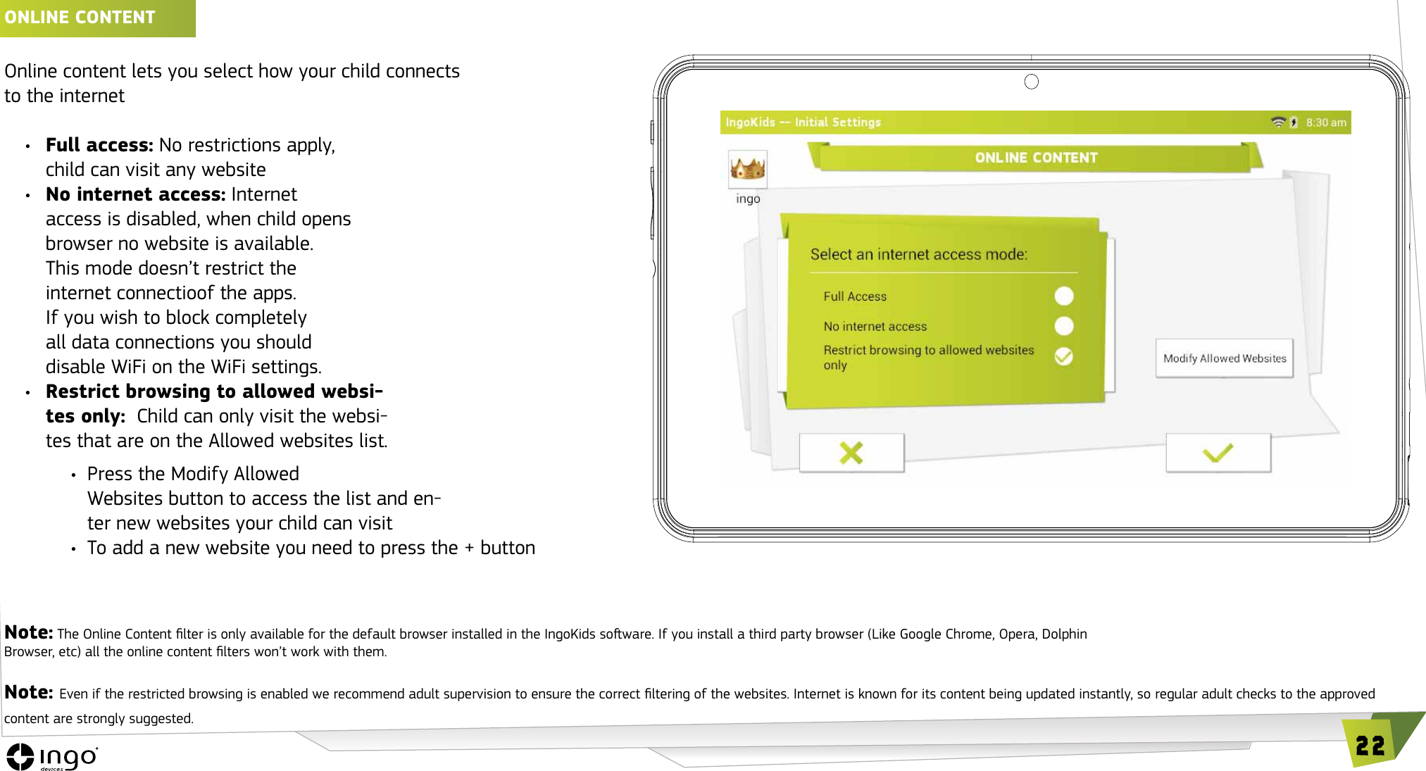 22ONLINE CONTENT &iexcl;Online content lets you select how your child connects  to the internet&bull;  Full access: No restrictions apply, child can visit any website&bull;  No internet access: Internet  access is disabled, when child opens  browser no website is available.  This mode doesn&rsquo;t restrict the  internet connectioof the apps.  If you wish to block completely  all data connections you should  disable WiFi on the WiFi settings.&bull;  Restrict browsing to allowed websi-tes only:  Child can only visit the websi-tes that are on the Allowed websites list.&bull;  Press the Modify Allowed  Websites button to access the list and en-ter new websites your child can visit&bull;  To add a new website you need to press the + buttonNote: The Online Content lter is only available for the default browser installed in the IngoKids soware. If you install a third party browser (Like Google Chrome, Opera, Dolphin  Browser, etc) all the online content lters won&rsquo;t work with them.Note: Even if the restricted browsing is enabled we recommend adult supervision to ensure the correct ltering of the websites. Internet is known for its content being updated instantly, so regular adult checks to the approved content are strongly suggested.
