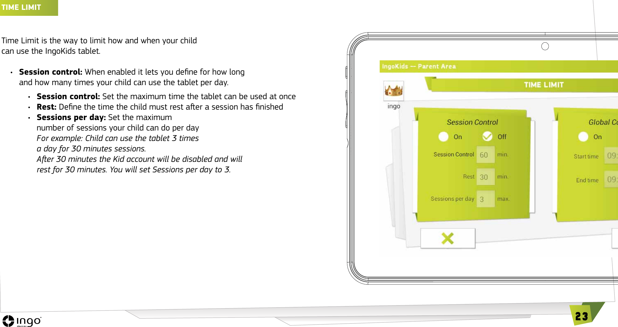 23TIME LIMIT Time Limit is the way to limit how and when your child  can use the IngoKids tablet. &bull;  Session control: When enabled it lets you dene for how long and how many times your child can use the tablet per day.&bull;  Session control: Set the maximum time the tablet can be used at once&bull;  Rest: Dene the time the child must rest aer a session has nished&bull;  Sessions per day: Set the maximum  number of sessions your child can do per dayFor example: Child can use the tablet 3 times  a day for 30 minutes sessions.  Aer 30 minutes the Kid account will be disabled and will rest for 30 minutes. You will set Sessions per day to 3.