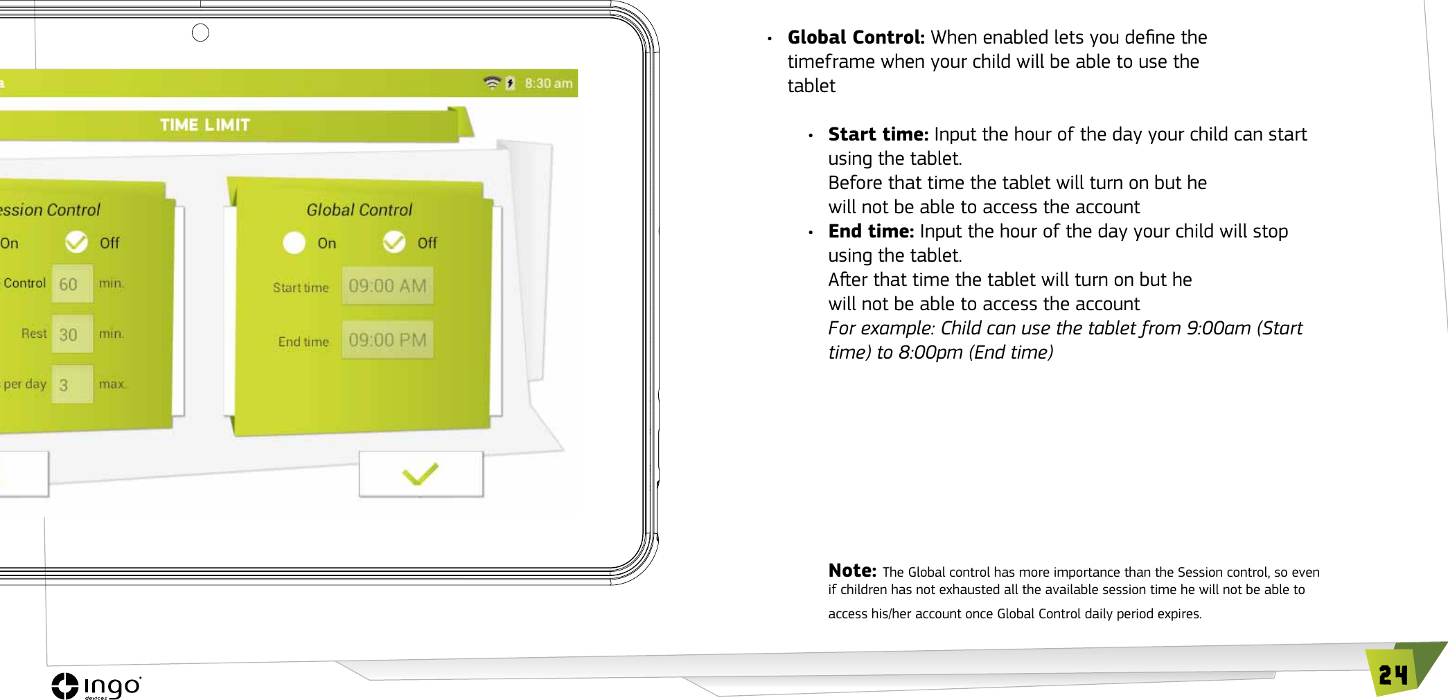 24&bull;  Global Control: When enabled lets you dene the timeframe when your child will be able to use the tablet &bull;  Start time: Input the hour of the day your child can start using the tablet.  Before that time the tablet will turn on but he will not be able to access the account&bull;  End time: Input the hour of the day your child will stop using the tablet.  Aer that time the tablet will turn on but he will not be able to access the accountFor example: Child can use the tablet from 9:00am (Start time) to 8:00pm (End time)Note: The Global control has more importance than the Session control, so even if children has not exhausted all the available session time he will not be able to access his/her account once Global Control daily period expires.