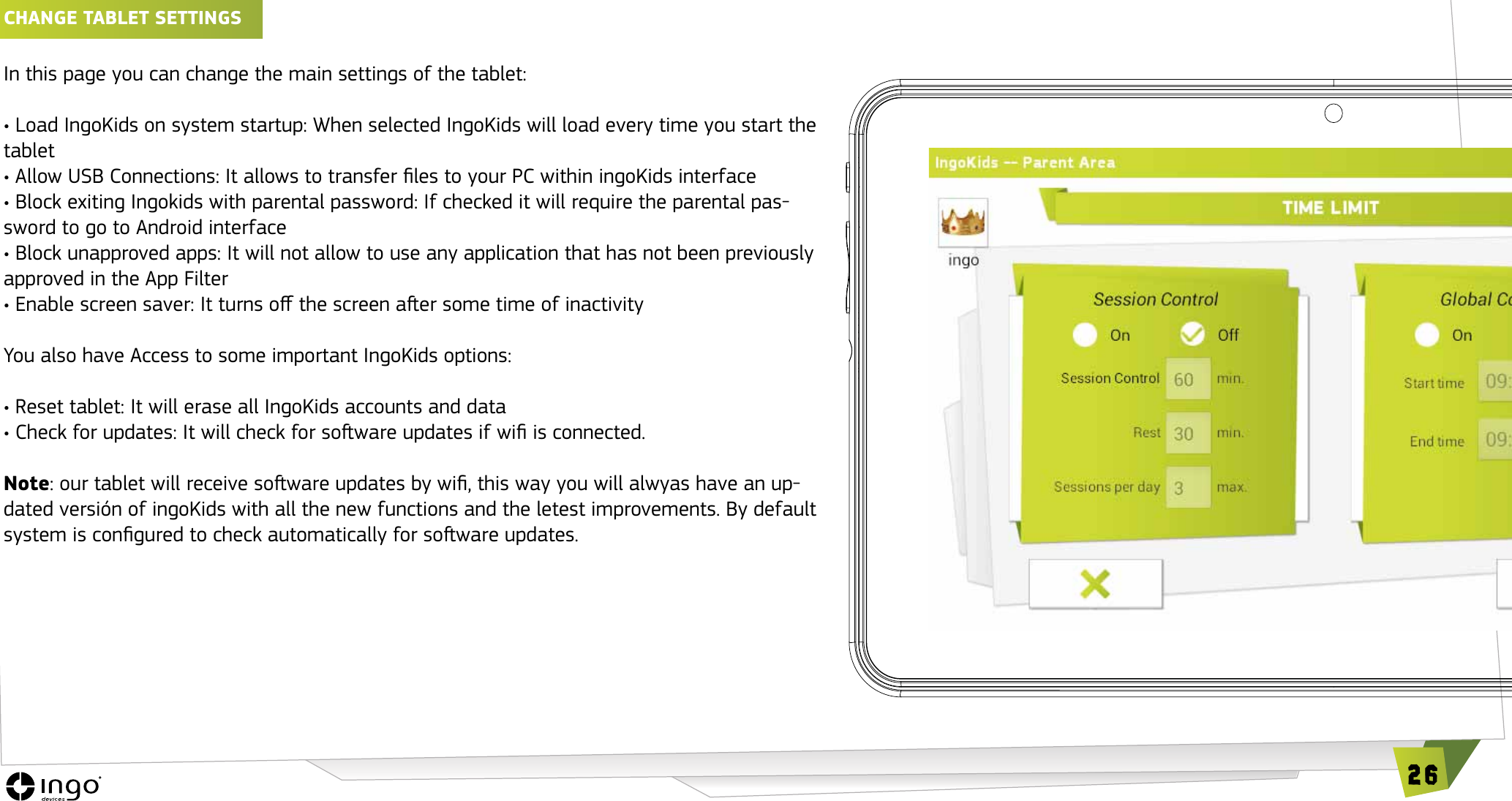 26ChANGE TAbLET SETTINGS In this page you can change the main settings of the tablet:&bull; Load IngoKids on system startup: When selected IngoKids will load every time you start the tablet&bull; Allow USB Connections: It allows to transfer les to your PC within ingoKids interface&bull; Block exiting Ingokids with parental password: If checked it will require the parental pas-sword to go to Android interface&bull; Block unapproved apps: It will not allow to use any application that has not been previously approved in the App Filter&bull; Enable screen saver: It turns o the screen aer some time of inactivityYou also have Access to some important IngoKids options:&bull; Reset tablet: It will erase all IngoKids accounts and data&bull; Check for updates: It will check for soware updates if wi is connected.Note: our tablet will receive soware updates by wi, this way you will alwyas have an up-dated versi&oacute;n of ingoKids with all the new functions and the letest improvements. By default system is congured to check automatically for soware updates.