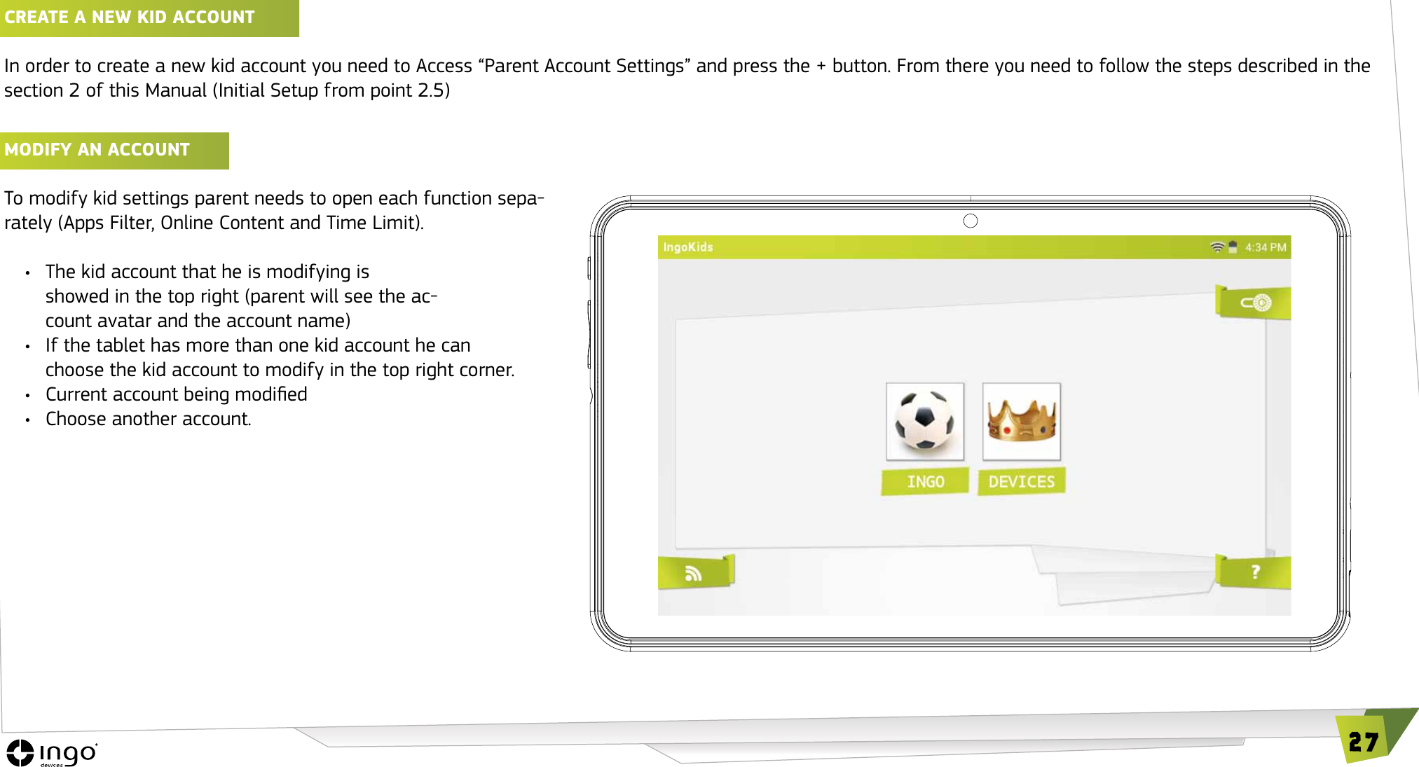 27CREATE A NEw KID ACCOUNT In order to create a new kid account you need to Access &ldquo;Parent Account Settings&rdquo; and press the + button. From there you need to follow the steps described in the section 2 of this Manual (Initial Setup from point 2.5)MODIFy AN ACCOUNT To modify kid settings parent needs to open each function sepa-rately (Apps Filter, Online Content and Time Limit).&bull;  The kid account that he is modifying is showed in the top right (parent will see the ac-count avatar and the account name)&bull;  If the tablet has more than one kid account he can  choose the kid account to modify in the top right corner.&bull;  Current account being modied&bull;  Choose another account.