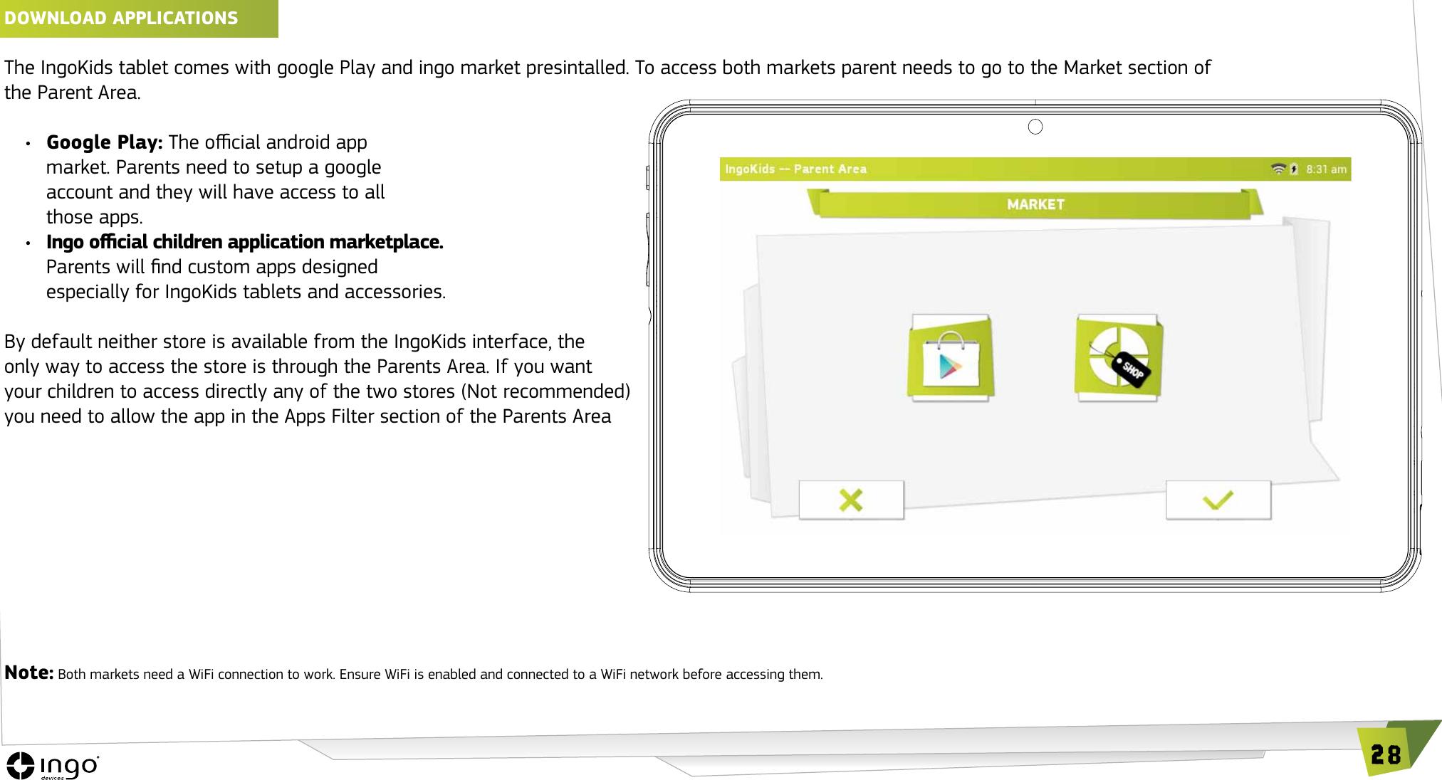 28DOwNLOAD APPLICATIONS The IngoKids tablet comes with google Play and ingo market presintalled. To access both markets parent needs to go to the Market section of the Parent Area.&bull;  Google Play: The ocial android app  market. Parents need to setup a google  account and they will have access to all  those apps.&bull;  Ingo ocial children application marketplace.  Parents will nd custom apps designed  especially for IngoKids tablets and accessories.By default neither store is available from the IngoKids interface, the only way to access the store is through the Parents Area. If you want your children to access directly any of the two stores (Not recommended) you need to allow the app in the Apps Filter section of the Parents AreaNote: Both markets need a WiFi connection to work. Ensure WiFi is enabled and connected to a WiFi network before accessing them.