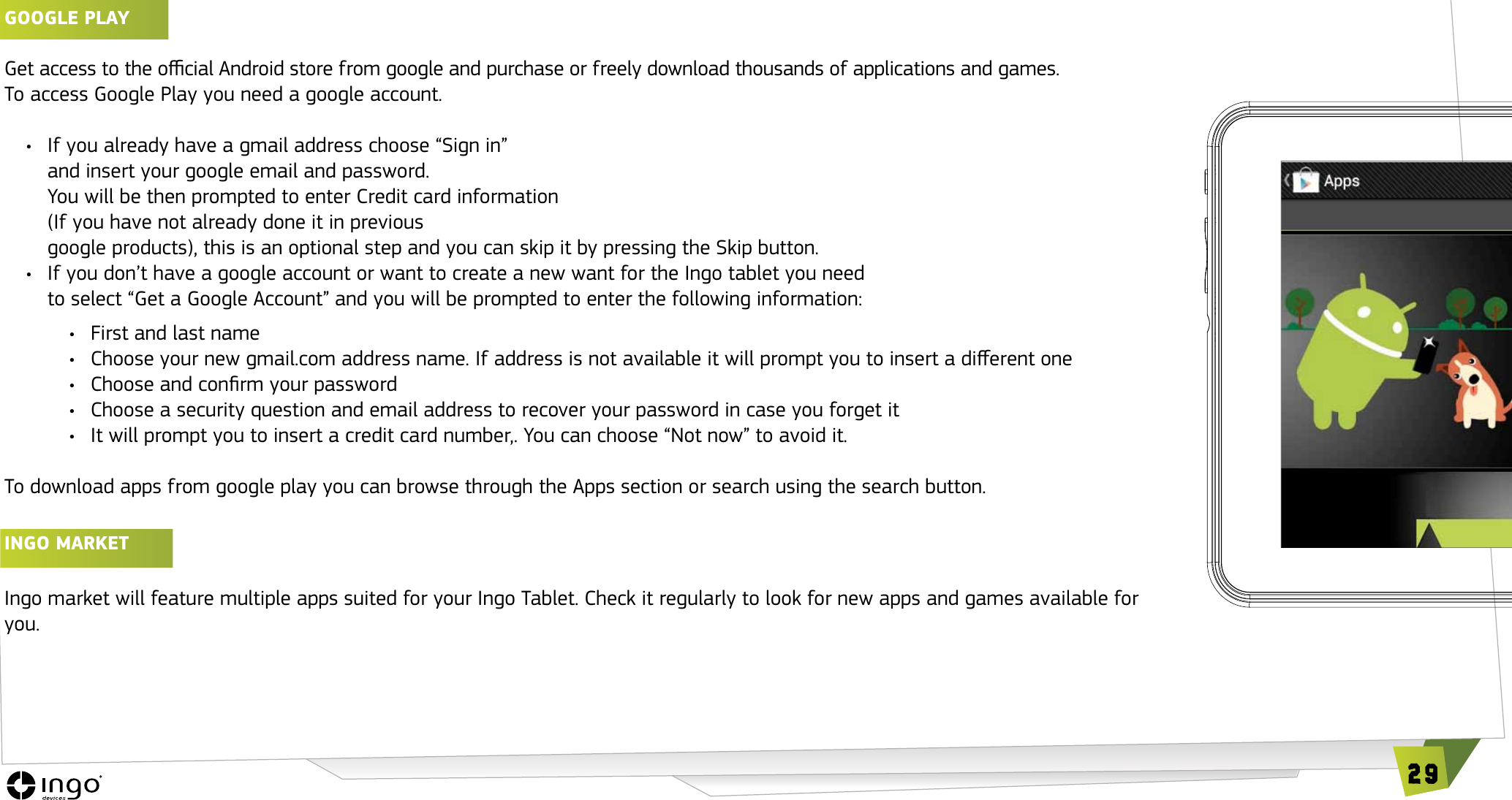 29GOOGLE PLAy Get access to the ocial Android store from google and purchase or freely download thousands of applications and games. To access Google Play you need a google account.&bull;  If you already have a gmail address choose &ldquo;Sign in&rdquo;  and insert your google email and password.  You will be then prompted to enter Credit card information  (If you have not already done it in previous  google products), this is an optional step and you can skip it by pressing the Skip button.&bull;   If you don&rsquo;t have a google account or want to create a new want for the Ingo tablet you need  to select &ldquo;Get a Google Account&rdquo; and you will be prompted to enter the following information:&bull;  First and last name&bull;  Choose your new gmail.com address name. If address is not available it will prompt you to insert a dierent one&bull;  Choose and conrm your password&bull;  Choose a security question and email address to recover your password in case you forget it&bull;  It will prompt you to insert a credit card number,. You can choose &ldquo;Not now&rdquo; to avoid it.To download apps from google play you can browse through the Apps section or search using the search button.INGO MARKET Ingo market will feature multiple apps suited for your Ingo Tablet. Check it regularly to look for new apps and games available for you.