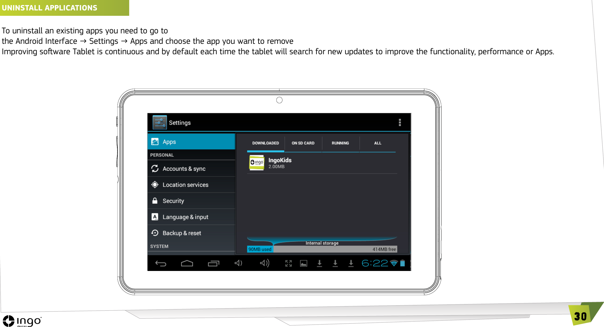 30UNINSTALL APPLICATIONS To uninstall an existing apps you need to go to  the Android Interface &rarr; Settings &rarr; Apps and choose the app you want to removeImproving soware Tablet is continuous and by default each time the tablet will search for new updates to improve the functionality, performance or Apps. 
