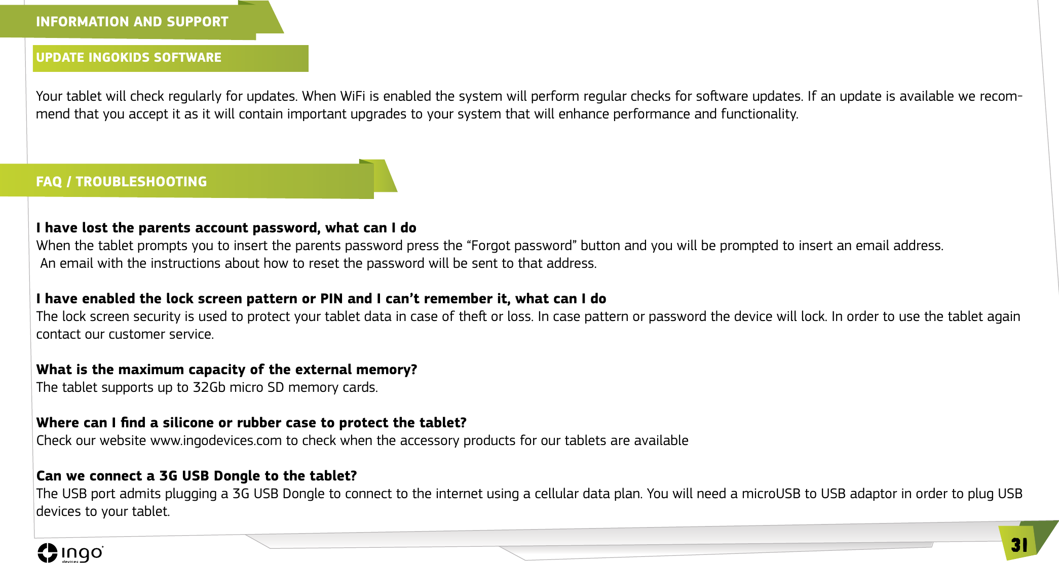 31INFORMATION AND SUPPORTUPDATE INGOKIDS SOFTwARE Your tablet will check regularly for updates. When WiFi is enabled the system will perform regular checks for soware updates. If an update is available we recom-mend that you accept it as it will contain important upgrades to your system that will enhance performance and functionality.FAQ / TROUbLEShOOTINGI have lost the parents account password, what can I doWhen the tablet prompts you to insert the parents password press the &ldquo;Forgot password&rdquo; button and you will be prompted to insert an email address.  An email with the instructions about how to reset the password will be sent to that address.I have enabled the lock screen pattern or PIN and I can&rsquo;t remember it, what can I doThe lock screen security is used to protect your tablet data in case of the or loss. In case pattern or password the device will lock. In order to use the tablet again contact our customer service.What is the maximum capacity of the external memory?The tablet supports up to 32Gb micro SD memory cards.Where can I nd a silicone or rubber case to protect the tablet?Check our website www.ingodevices.com to check when the accessory products for our tablets are availableCan we connect a 3G USB Dongle to the tablet?The USB port admits plugging a 3G USB Dongle to connect to the internet using a cellular data plan. You will need a microUSB to USB adaptor in order to plug USB devices to your tablet.