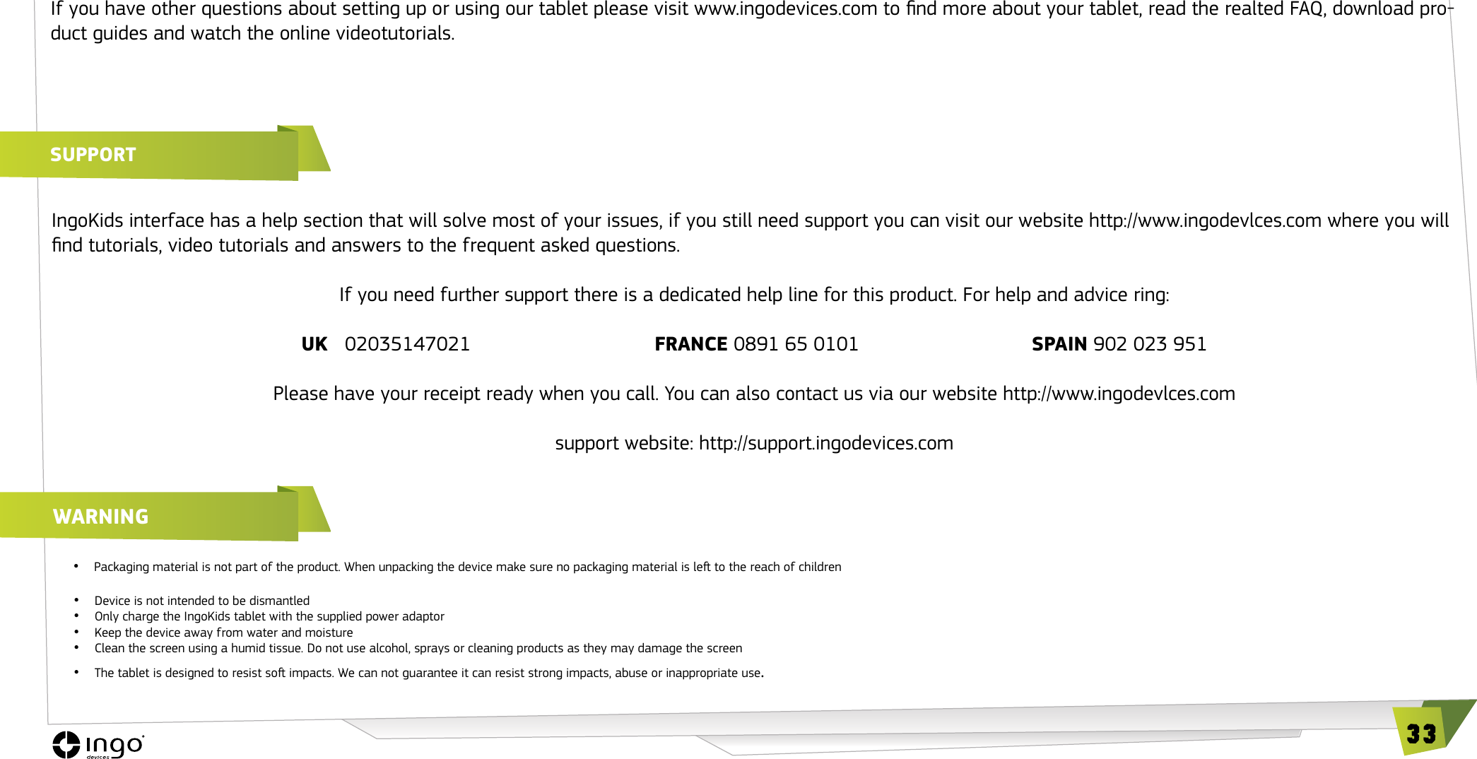33If you have other questions about setting up or using our tablet please visit www.ingodevices.com to nd more about your tablet, read the realted FAQ, download pro-duct guides and watch the online videotutorials.SUPPORTwARNING&bull;   Packaging material is not part of the product. When unpacking the device make sure no packaging material is le to the reach of children &bull;  Device is not intended to be dismantled&bull;  Only charge the IngoKids tablet with the supplied power adaptor&bull;  Keep the device away from water and moisture&bull;   Clean the screen using a humid tissue. Do not use alcohol, sprays or cleaning products as they may damage the screen&bull;  The tablet is designed to resist so impacts. We can not guarantee it can resist strong impacts, abuse or inappropriate use.IngoKids interface has a help section that will solve most of your issues, if you still need support you can visit our website http://www.ingodevlces.com where you will nd tutorials, video tutorials and answers to the frequent asked questions.If you need further support there is a dedicated help line for this product. For help and advice ring:UK   02035147021                                 FRANCE 0891 65 0101                               SPAIN 902 023 951Please have your receipt ready when you call. You can also contact us via our website http://www.ingodevlces.comsupport website: http://support.ingodevices.com