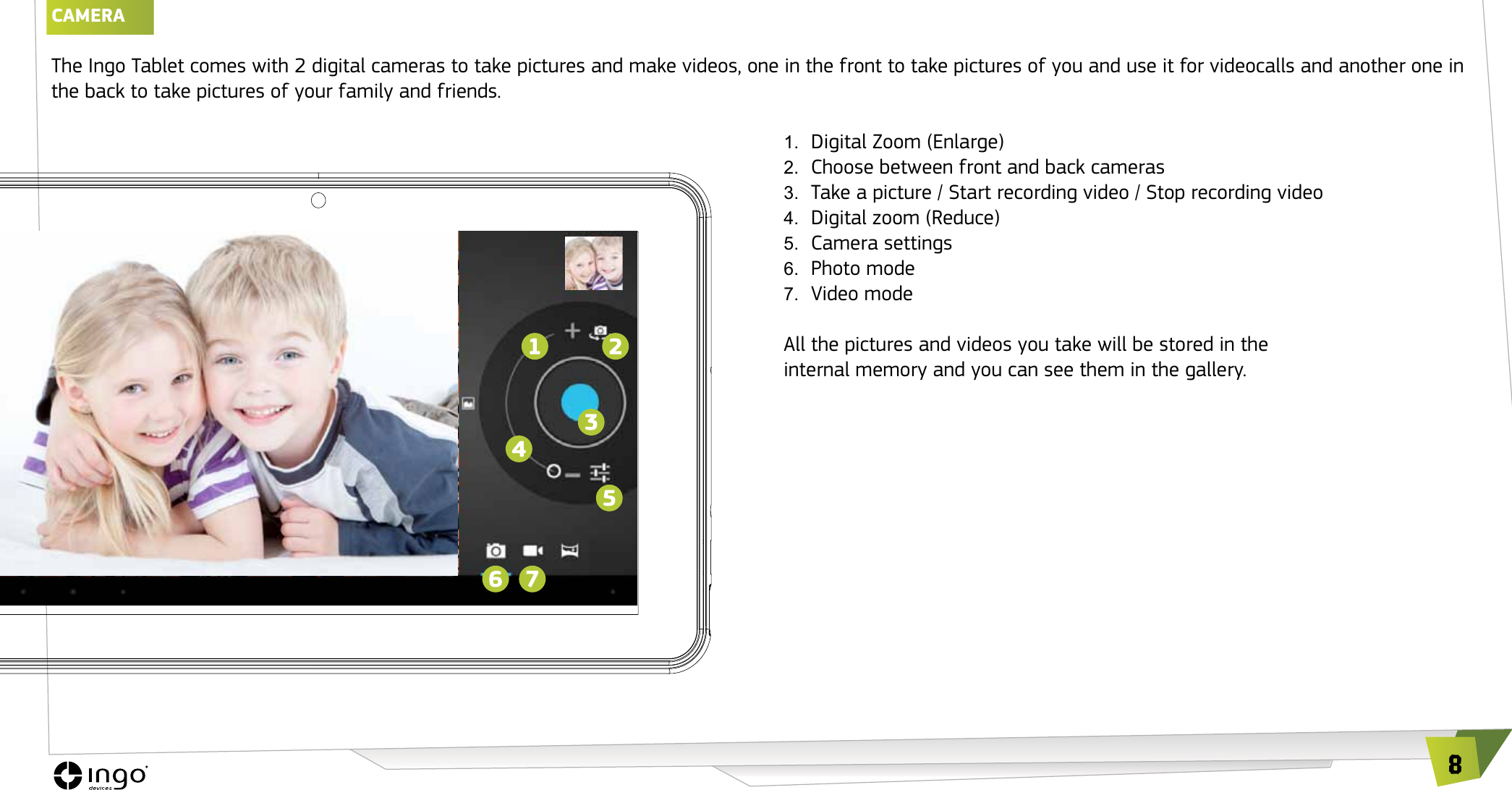 8CAMERAThe Ingo Tablet comes with 2 digital cameras to take pictures and make videos, one in the front to take pictures of you and use it for videocalls and another one in the back to take pictures of your family and friends.1.  Digital Zoom (Enlarge)2.  Choose between front and back cameras3.  Take a picture / Start recording video / Stop recording video4.  Digital zoom (Reduce)5.  Camera settings6.  Photo mode7.  Video modeAll the pictures and videos you take will be stored in the  internal memory and you can see them in the gallery.