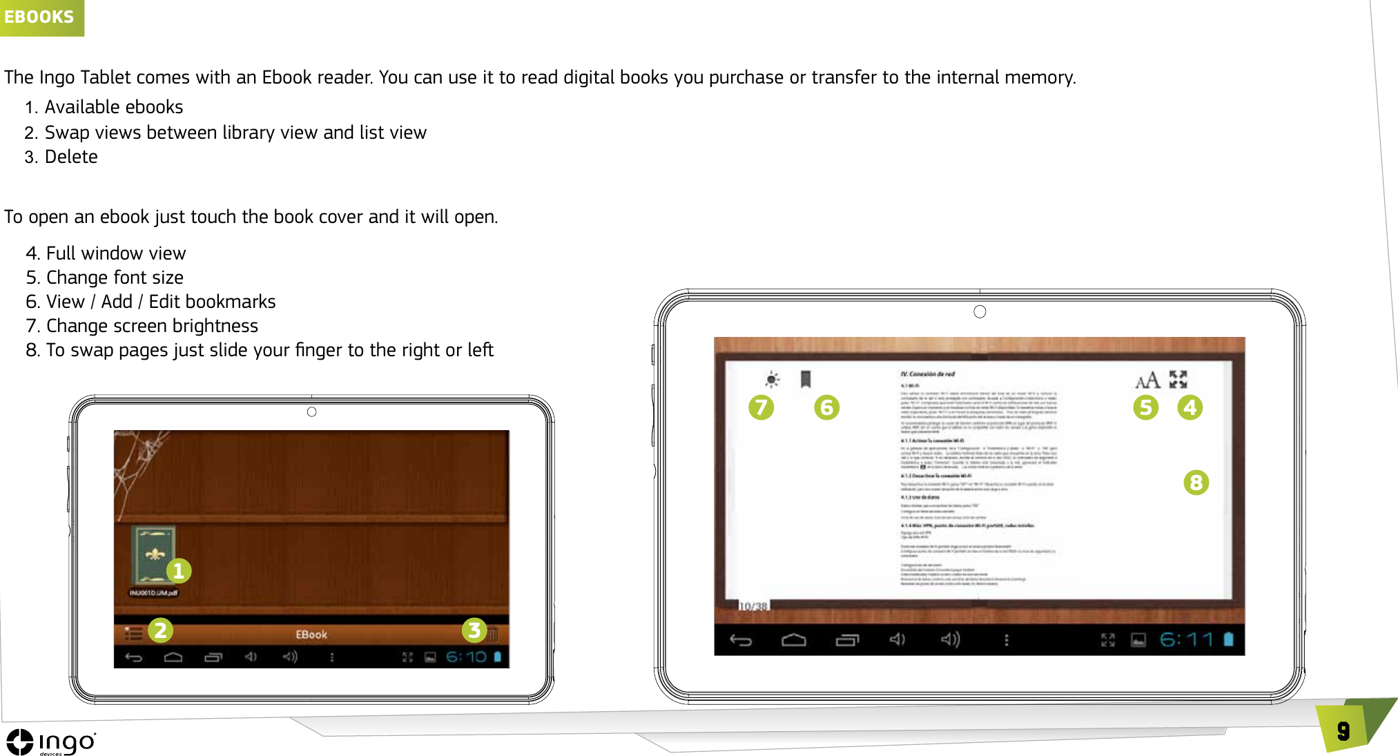 9EbOOKSThe Ingo Tablet comes with an Ebook reader. You can use it to read digital books you purchase or transfer to the internal memory.1. Available ebooks2. Swap views between library view and list view3. DeleteTo open an ebook just touch the book cover and it will open.     4. Full window view     5. Change font size     6. View / Add / Edit bookmarks     7. Change screen brightness     8. To swap pages just slide your nger to the right or le