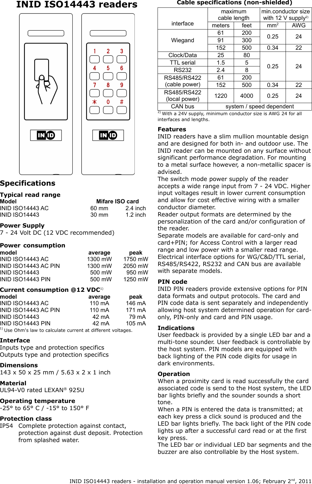INID ISO14443 readersSpecificationsTypical read rangeModel Mifare ISO cardINID ISO14443 AC 60 mm 2.4 inchINID ISO14443 30 mm 1.2 inchPower Supply7 - 24 Volt DC (12 VDC recommended)Power consumptionmodel average peakINID ISO14443 AC 1300 mW 1750 mWINID ISO14443 AC PIN 1300 mW 2050 mWINID ISO14443   500 mW   950 mWINID ISO14443 PIN   500 mW 1250 mWCurrent consumption @12 VDC1)model average peakINID ISO14443 AC 110 mA 146 mAINID ISO14443 AC PIN 110 mA 171 mAINID ISO14443   42 mA   79 mAINID ISO14443 PIN   42 mA 105 mA1) Use Ohm&apos;s law to calculate current at different voltages.InterfaceInputs type and protection specificsOutputs type and protection specificsDimensions143 x 50 x 25 mm / 5.63 x 2 x 1 inchMaterialUL94-V0 rated LEXAN® 925UOperating temperature-25° to 65° C / -15° to 150° FProtection classIP54 Complete protection against contact, protection against dust deposit. Protection from splashed water.Cable specifications (non-shielded)interfacemaximum cable lengthmin.conductor size with 12 V supply2)meters feet mm2AWGWiegand61 200 0.25 2491 300152 500 0.34 22Clock/Data 25 800.25 24TTL serial 1.5 5RS232 2.4 8RS485/RS422 (cable power)61 200152 500 0.34 22RS485/RS422 (local power) 1220 4000 0.25 24CAN bus system / speed dependent2) With a 24V supply, minimum conductor size is AWG 24 for all interfaces and lengths.FeaturesINID readers have a slim mullion mountable design and are designed for both in- and outdoor use. The INID reader can be mounted on any surface without significant performance degradation. For mounting to a metal surface however, a non-metallic spacer is advised.The switch mode power supply of the reader accepts a wide range input from 7 - 24 VDC. Higher input voltages result in lower current consumption and allow for cost effective wiring with a smaller conductor diameter.Reader output formats are determined by the personalization of the card and/or configuration of the reader.Separate models are available for card-only and card+PIN; for Access Control with a larger read range and low power with a smaller read range.Electrical interface options for WG/C&amp;D/TTL serial, RS485/RS422, RS232 and CAN bus are available with separate models.PIN codeINID PIN readers provide extensive options for PIN data formats and output protocols. The card and PIN code data is sent separately and independently allowing host system determined operation for card-only, PIN-only and card and PIN usage.IndicationsUser feedback is provided by a single LED bar and a multi-tone sounder. User feedback is controllable by the host system. PIN models are equipped with back lighting of the PIN code digits for usage in dark environments.OperationWhen a proximity card is read successfully the card associated code is send to the Host system, the LED bar lights briefly and the sounder sounds a short tone.When a PIN is entered the data is transmitted; at each key press a click sound is produced and the LED bar lights briefly. The back light of the PIN code lights up after a successful card read or at the first key press.The LED bar or individual LED bar segments and the buzzer are also controllable by the Host system. INID ISO14443 readers - installation and operation manual version 1.06; February 2nd, 2011