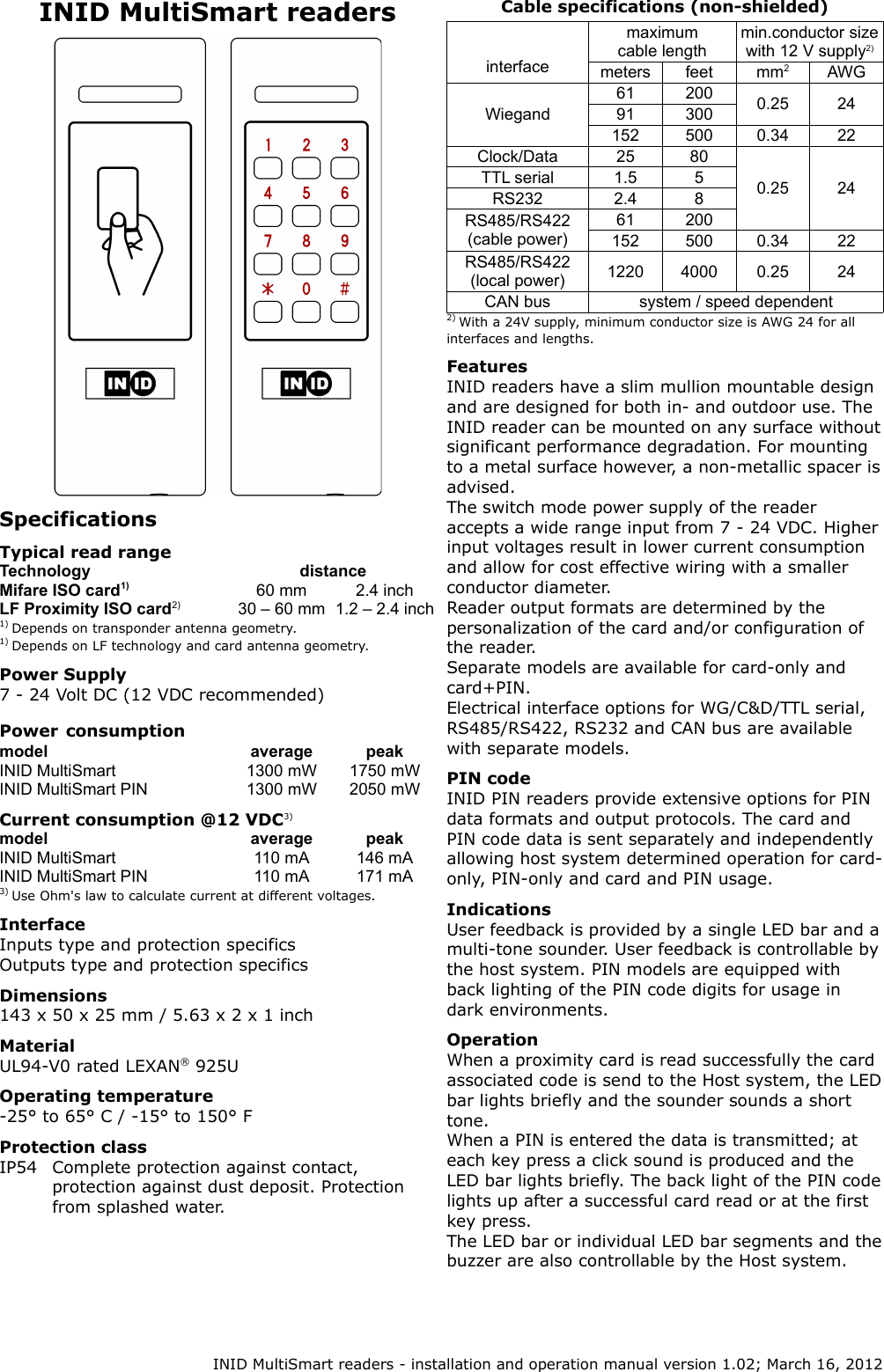 INID MultiSmart readersSpecificationsTypical read rangeTechnology distanceMifare ISO card1) 60 mm 2.4 inchLF Proximity ISO card2) 30 – 60 mm 1.2 – 2.4 inch1) Depends on transponder antenna geometry.1) Depends on LF technology and card antenna geometry.Power Supply7 - 24 Volt DC (12 VDC recommended)Power consumptionmodel average peakINID MultiSmart 1300 mW 1750 mWINID MultiSmart PIN 1300 mW 2050 mWCurrent consumption @12 VDC3)model average peakINID MultiSmart 110 mA 146 mAINID MultiSmart PIN 110 mA 171 mA3) Use Ohm&apos;s law to calculate current at different voltages.InterfaceInputs type and protection specificsOutputs type and protection specificsDimensions143 x 50 x 25 mm / 5.63 x 2 x 1 inchMaterialUL94-V0 rated LEXAN® 925UOperating temperature-25° to 65° C / -15° to 150° FProtection classIP54 Complete protection against contact, protection against dust deposit. Protection from splashed water.Cable specifications (non-shielded)interfacemaximum cable lengthmin.conductor size with 12 V supply2)meters feet mm2AWGWiegand61 200 0.25 2491 300152 500 0.34 22Clock/Data 25 800.25 24TTL serial 1.5 5RS232 2.4 8RS485/RS422 (cable power)61 200152 500 0.34 22RS485/RS422 (local power) 1220 4000 0.25 24CAN bus system / speed dependent2) With a 24V supply, minimum conductor size is AWG 24 for all interfaces and lengths.FeaturesINID readers have a slim mullion mountable design and are designed for both in- and outdoor use. The INID reader can be mounted on any surface without significant performance degradation. For mounting to a metal surface however, a non-metallic spacer is advised.The switch mode power supply of the reader accepts a wide range input from 7 - 24 VDC. Higher input voltages result in lower current consumption and allow for cost effective wiring with a smaller conductor diameter.Reader output formats are determined by the personalization of the card and/or configuration of the reader.Separate models are available for card-only and card+PIN.Electrical interface options for WG/C&amp;D/TTL serial, RS485/RS422, RS232 and CAN bus are available with separate models.PIN codeINID PIN readers provide extensive options for PIN data formats and output protocols. The card and PIN code data is sent separately and independently allowing host system determined operation for card-only, PIN-only and card and PIN usage.IndicationsUser feedback is provided by a single LED bar and a multi-tone sounder. User feedback is controllable by the host system. PIN models are equipped with back lighting of the PIN code digits for usage in dark environments.OperationWhen a proximity card is read successfully the card associated code is send to the Host system, the LED bar lights briefly and the sounder sounds a short tone.When a PIN is entered the data is transmitted; at each key press a click sound is produced and the LED bar lights briefly. The back light of the PIN code lights up after a successful card read or at the first key press.The LED bar or individual LED bar segments and the buzzer are also controllable by the Host system. INID MultiSmart readers - installation and operation manual version 1.02; March 16, 2012