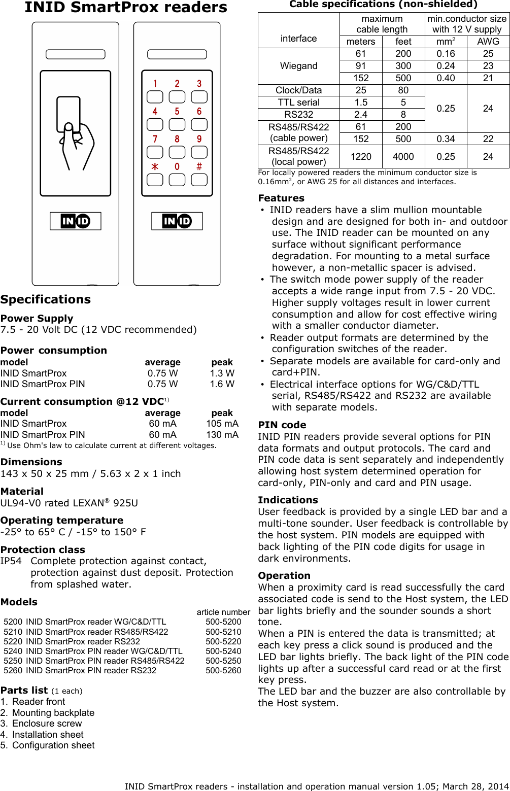 INID SmartProx readersSpecificationsPower Supply7.5 - 20 Volt DC (12 VDC recommended)Power consumptionmodel average peakINID SmartProx 0.75 W 1.3 WINID SmartProx PIN 0.75 W 1.6 WCurrent consumption @12 VDC1)model average peakINID SmartProx 60 mA 105 mAINID SmartProx PIN 60 mA 130 mA1) Use Ohm&apos;s law to calculate current at different voltages.Dimensions143 x 50 x 25 mm / 5.63 x 2 x 1 inchMaterialUL94-V0 rated LEXAN® 925UOperating temperature-25° to 65° C / -15° to 150° FProtection classIP54 Complete protection against contact, protection against dust deposit. Protection from splashed water.Modelsarticle number5200 INID SmartProx reader WG/C&amp;D/TTL 500-52005210 INID SmartProx reader RS485/RS422 500-52105220 INID SmartProx reader RS232 500-52205240 INID SmartProx PIN reader WG/C&amp;D/TTL 500-52405250 INID SmartProx PIN reader RS485/RS422 500-52505260 INID SmartProx PIN reader RS232 500-5260Parts list (1 each)1. Reader front2. Mounting backplate3. Enclosure screw4. Installation sheet5. Configuration sheetCable specifications (non-shielded)interfacemaximum cable lengthmin.conductor size with 12 V supplymeters feet mm2AWGWiegand61 200 0.16 2591 300 0.24 23152 500 0.40 21Clock/Data 25 800.25 24TTL serial 1.5 5RS232 2.4 8RS485/RS422 (cable power)61 200152 500 0.34 22RS485/RS422 (local power) 1220 4000 0.25 24For locally powered readers the minimum conductor size is 0.16mm2, or AWG 25 for all distances and interfaces.Features•INID readers have a slim mullion mountable design and are designed for both in- and outdoor use. The INID reader can be mounted on any surface without significant performance degradation. For mounting to a metal surface however, a non-metallic spacer is advised.•The switch mode power supply of the reader accepts a wide range input from 7.5 - 20 VDC. Higher supply voltages result in lower current consumption and allow for cost effective wiring with a smaller conductor diameter.•Reader output formats are determined by the configuration switches of the reader.•Separate models are available for card-only and card+PIN.•Electrical interface options for WG/C&amp;D/TTL serial, RS485/RS422 and RS232 are available with separate models.PIN codeINID PIN readers provide several options for PIN data formats and output protocols. The card and PIN code data is sent separately and independently allowing host system determined operation for card-only, PIN-only and card and PIN usage.IndicationsUser feedback is provided by a single LED bar and a multi-tone sounder. User feedback is controllable by the host system. PIN models are equipped with back lighting of the PIN code digits for usage in dark environments.OperationWhen a proximity card is read successfully the card associated code is send to the Host system, the LED bar lights briefly and the sounder sounds a short tone.When a PIN is entered the data is transmitted; at each key press a click sound is produced and the LED bar lights briefly. The back light of the PIN code lights up after a successful card read or at the first key press.The LED bar and the buzzer are also controllable by the Host system. INID SmartProx readers - installation and operation manual version 1.05; March 28, 2014