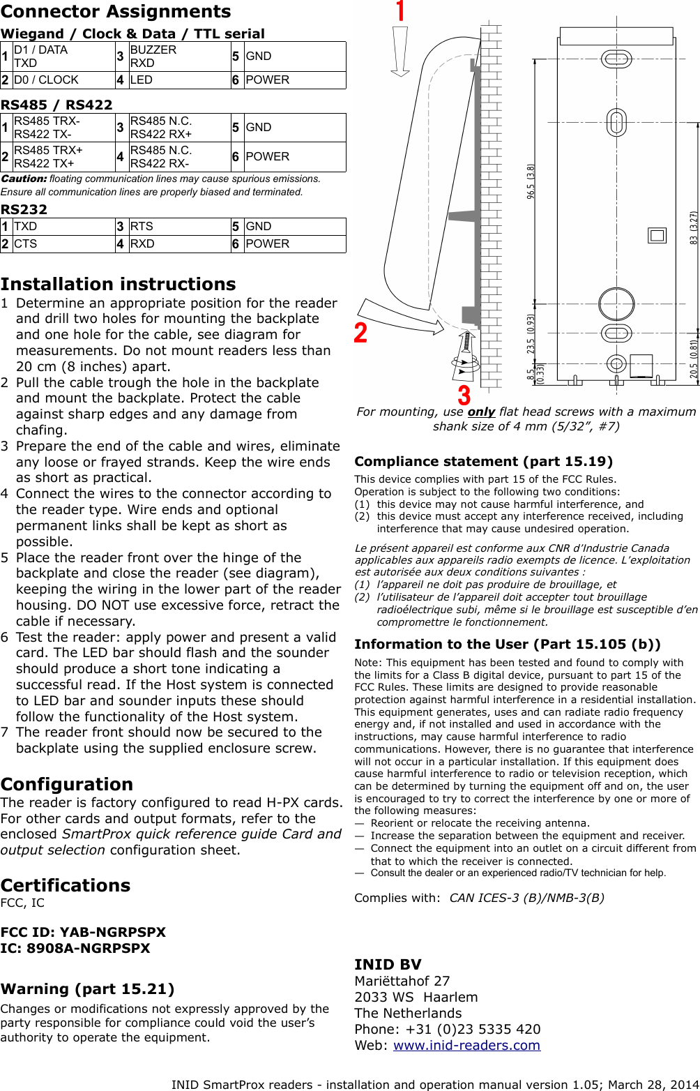 Connector AssignmentsWiegand / Clock &amp; Data / TTL serial1D1 / DATATXD 3BUZZERRXD 5GND2D0 / CLOCK 4LED 6POWERRS485 / RS4221RS485 TRX-RS422 TX- 3RS485 N.C.RS422 RX+ 5GND2RS485 TRX+RS422 TX+ 4RS485 N.C.RS422 RX- 6POWERCaution: floating communication lines may cause spurious emissions. Ensure all communication lines are properly biased and terminated.RS2321TXD 3RTS 5GND2CTS 4RXD 6POWERInstallation instructions1 Determine an appropriate position for the reader and drill two holes for mounting the backplate and one hole for the cable, see diagram for measurements. Do not mount readers less than 20 cm (8 inches) apart.2 Pull the cable trough the hole in the backplate and mount the backplate. Protect the cable against sharp edges and any damage from chafing.3 Prepare the end of the cable and wires, eliminate any loose or frayed strands. Keep the wire ends as short as practical.4 Connect the wires to the connector according to the reader type. Wire ends and optional permanent links shall be kept as short as possible.5 Place the reader front over the hinge of the backplate and close the reader (see diagram), keeping the wiring in the lower part of the reader housing. DO NOT use excessive force, retract the cable if necessary.6 Test the reader: apply power and present a valid card. The LED bar should flash and the sounder should produce a short tone indicating a successful read. If the Host system is connected to LED bar and sounder inputs these should follow the functionality of the Host system.7 The reader front should now be secured to the backplate using the supplied enclosure screw.ConfigurationThe reader is factory configured to read H-PX cards. For other cards and output formats, refer to the enclosed SmartProx quick reference guide Card and output selection configuration sheet.Certifications FCC, ICFCC ID: YAB-NGRPSPXIC: 8908A-NGRPSPXWarning (part 15.21)Changes or modifications not expressly approved by the party responsible for compliance could void the user’s authority to operate the equipment.For mounting, use only flat head screws with a maximum  shank size of 4 mm (5/32”, #7)Compliance statement (part 15.19)This device complies with part 15 of the FCC Rules.Operation is subject to the following two conditions:(1) this device may not cause harmful interference, and(2) this device must accept any interference received, including interference that may cause undesired operation.Le présent appareil est conforme aux CNR d’Industrie Canada  applicables aux appareils radio exempts de licence. L’exploitation est autorisée aux deux conditions suivantes :(1) l’appareil ne doit pas produire de brouillage, et(2) l’utilisateur de l’appareil doit accepter tout brouillage  radioélectrique subi, même si le brouillage est susceptible d’en  compromettre le fonctionnement.Information to the User (Part 15.105 (b))Note: This equipment has been tested and found to comply with the limits for a Class B digital device, pursuant to part 15 of the FCC Rules. These limits are designed to provide reasonable protection against harmful interference in a residential installation. This equipment generates, uses and can radiate radio frequency energy and, if not installed and used in accordance with the instructions, may cause harmful interference to radio communications. However, there is no guarantee that interference will not occur in a particular installation. If this equipment does cause harmful interference to radio or television reception, which can be determined by turning the equipment off and on, the user is encouraged to try to correct the interference by one or more of the following measures:—Reorient or relocate the receiving antenna.—Increase the separation between the equipment and receiver.—Connect the equipment into an outlet on a circuit different from that to which the receiver is connected.—Consult the dealer or an experienced radio/TV technician for help.Complies with:  CAN ICES-3 (B)/NMB-3(B)INID SmartProx readers - installation and operation manual version 1.05; March 28, 2014INID BVMariëttahof 272033 WS  HaarlemThe NetherlandsPhone: +31 (0)23 5335 420Web: www.inid-readers.com