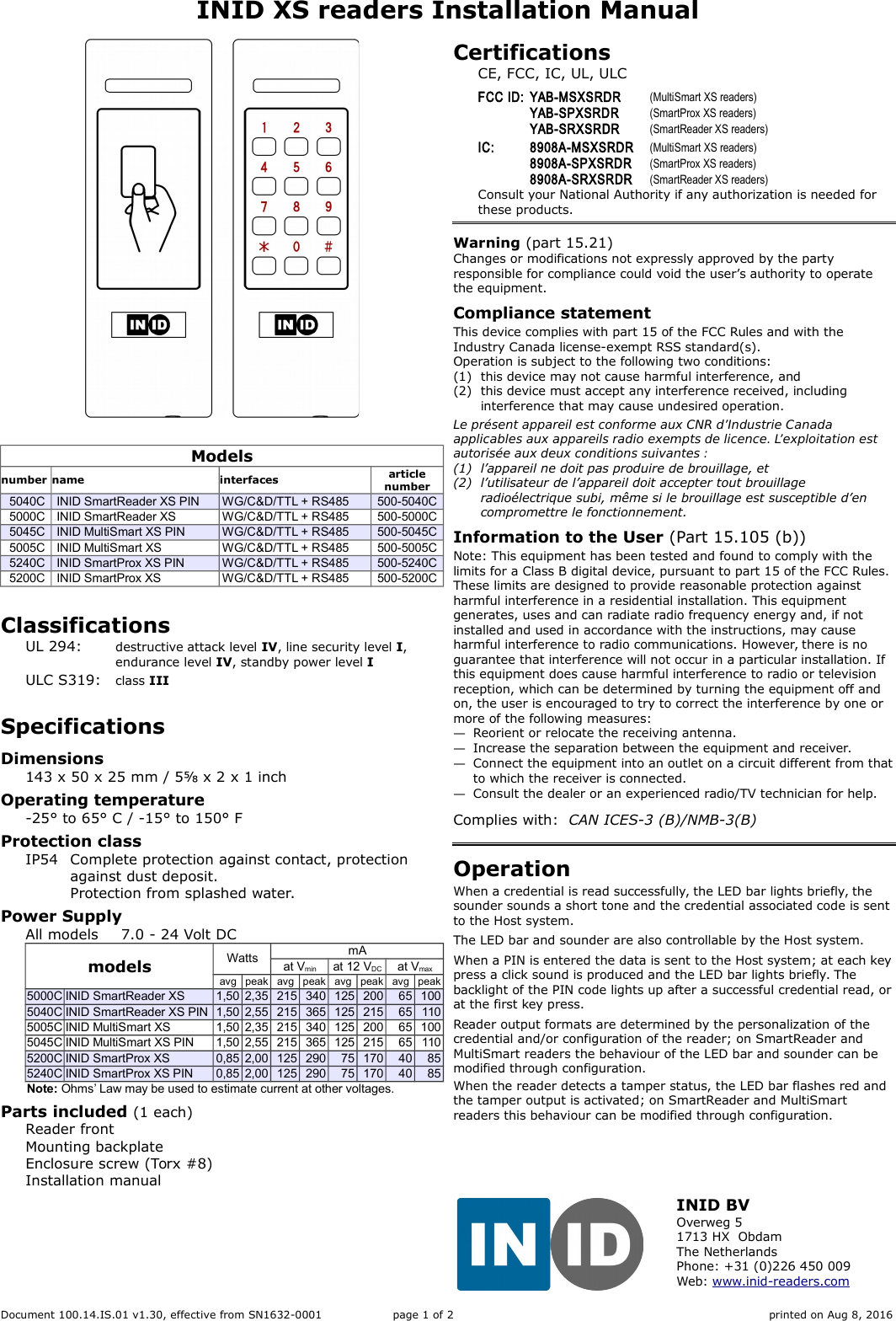 INID XS readers Installation ManualModelsnumber name interfaces articlenumber5040C INID SmartReader XS PIN WG/C&amp;D/TTL + RS485 500-5040C5000C INID SmartReader XS WG/C&amp;D/TTL + RS485 500-5000C5045C INID MultiSmart XS PIN WG/C&amp;D/TTL + RS485 500-5045C5005C INID MultiSmart XS WG/C&amp;D/TTL + RS485 500-5005C5240C INID SmartProx XS PIN WG/C&amp;D/TTL + RS485 500-5240C5200C INID SmartProx XS WG/C&amp;D/TTL + RS485 500-5200CClassificationsUL 294: destructive attack level IV, line security level I,endurance level IV, standby power level IULC S319: class IIISpecificationsDimensions143 x 50 x 25 mm / 5⅝ x 2 x 1 inchOperating temperature-25° to 65° C / -15° to 150° FProtection classIP54 Complete protection against contact, protection against dust deposit.Protection from splashed water.Power Supply All models 7.0 - 24 Volt DCmodels Watts mAat Vmin at 12 VDC at Vmaxavg peak avg peak avg peak avg peak5000C INID SmartReader XS 1,50 2,35 215 340 125 200 65 1005040C INID SmartReader XS PIN 1,50 2,55 215 365 125 215 65 1105005C INID MultiSmart XS 1,50 2,35 215 340 125 200 65 1005045C INID MultiSmart XS PIN 1,50 2,55 215 365 125 215 65 1105200C INID SmartProx XS 0,85 2,00 125 290 75 170 40 855240C INID SmartProx XS PIN 0,85 2,00 125 290 75 170 40 85Note: Ohms’ Law may be used to estimate current at other voltages.Parts included (1 each)Reader frontMounting backplateEnclosure screw (Torx #8)Installation manualCertificationsCE, FCC, IC, UL, ULCFCC ID: YAB-MSXSRDR (MultiSmart XS readers)YAB-SPXSRDR (SmartProx XS readers)YAB-SRXSRDR (SmartReader XS readers)IC: 8908A-MSXSRDR (MultiSmart XS readers)8908A-SPXSRDR (SmartProx XS readers)8908A-SRXSRDR (SmartReader XS readers)Consult your National Authority if any authorization is needed for these products.Warning (part 15.21)Changes or modifications not expressly approved by the party responsible for compliance could void the user’s authority to operate the equipment.Compliance statementThis device complies with part 15 of the FCC Rules and with the Industry Canada license-exempt RSS standard(s).Operation is subject to the following two conditions:(1) this device may not cause harmful interference, and(2) this device must accept any interference received, including interference that may cause undesired operation.Le présent appareil est conforme aux CNR d’Industrie Canada applicables aux appareils radio exempts de licence. L’exploitation est autorisée aux deux conditions suivantes :(1) l’appareil ne doit pas produire de brouillage, et(2) l’utilisateur de l’appareil doit accepter tout brouillage radioélectrique subi, même si le brouillage est susceptible d’en compromettre le fonctionnement.Information to the User (Part 15.105 (b))Note: This equipment has been tested and found to comply with the limits for a Class B digital device, pursuant to part 15 of the FCC Rules. These limits are designed to provide reasonable protection against harmful interference in a residential installation. This equipment generates, uses and can radiate radio frequency energy and, if not installed and used in accordance with the instructions, may cause harmful interference to radio communications. However, there is no guarantee that interference will not occur in a particular installation. If this equipment does cause harmful interference to radio or television reception, which can be determined by turning the equipment off and on, the user is encouraged to try to correct the interference by one or more of the following measures:—Reorient or relocate the receiving antenna.—Increase the separation between the equipment and receiver.—Connect the equipment into an outlet on a circuit different from thatto which the receiver is connected.—Consult the dealer or an experienced radio/TV technician for help.Complies with:  CAN ICES-3 (B)/NMB-3(B)OperationWhen a credential is read successfully, the LED bar lights briefly, the sounder sounds a short tone and the credential associated code is sent to the Host system.The LED bar and sounder are also controllable by the Host system.When a PIN is entered the data is sent to the Host system; at each keypress a click sound is produced and the LED bar lights briefly. The backlight of the PIN code lights up after a successful credential read, orat the first key press.Reader output formats are determined by the personalization of the credential and/or configuration of the reader; on SmartReader and MultiSmart readers the behaviour of the LED bar and sounder can be modified through configuration.When the reader detects a tamper status, the LED bar flashes red and the tamper output is activated; on SmartReader and MultiSmart readers this behaviour can be modified through configuration.Document 100.14.IS.01 v1.30, effective from SN1632-0001 page 1 of 2 printed on Aug 8, 2016INID BVOverweg 51713 HX  ObdamThe NetherlandsPhone: +31 (0)226 450 009Web: www.inid-readers.com