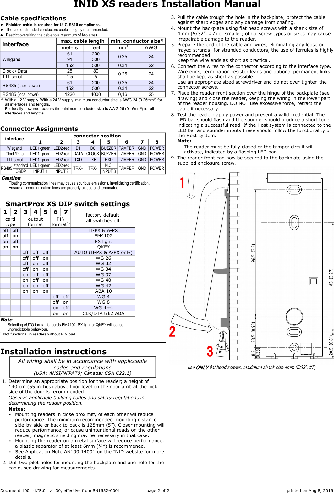 INID XS readers Installation ManualCable specificationsShielded cable is required for ULC S319 compliance.The use of stranded conductors cable is highly recommended.Restrict oversizing the cable to a maximum of two sizes.interface max. cable length min. conductor size1)meters feet mm2AWGWiegand61 200 0.25 2491 300152 500 0.34 22Clock / Data 25 80 0.25 24TTL serial 1.5 5RS485 (cable power) 61 200 0.25 24152 500 0.34 22RS485 (local power) 1220 4000 0,16 251) With a 12 V supply. With a 24 V supply, minimum conductor size is AWG 24 (0.25mm2) for all interfaces and lengths.For locally powered readers the minimum conductor size is AWG 25 (0.16mm2) for all interfaces and lengths.Connector Assignmentsinterface connector position1 2 3 4 5 6 7 8Wiegand LED1-green LED2-red D1 D0 BUZZER TAMPER GND POWERClock/Data LED1-green LED2-red DATA CLOCK BUZZER TAMPER GND POWERTTL serial LED1-green LED2-red TXD TXE RXD TAMPER GND POWERRS485 standard LED1-green LED2-red TRX+ TRX- N.C. TAMPER GND POWEROSDP INPUT 1 INPUT 2 INPUT 3CautionFloating communication lines may cause spurious emissions, invalidating certification.Ensure all communication lines are properly biased and terminated.SmartProx XS DIP switch settings1234567 factory default:all switches off.cardtypeoutputformatPINformat1)off off H-PX &amp; A-PXoff on EM4102on off PX lighton on QKEYoff off off AUTO (H-PX &amp; A-PX only)off off on WG 26off on off WG 32off on on WG 34on off off WG 37on off on WG 40on on off WG 42on on on ABA 10off off WG 4off on WG 8on off WG 4+4on on CLK/DTA trk2 ABANoteSelecting AUTO format for cards EM4102, PX light or QKEY will cause unpredictable behaviour.1) Not functional in readers without PIN pad.Installation instructionsAll wiring shall be in accordance with appliccablecodes and regulations(USA: ANSI/NFPA70; Canada: CSA C22.1)1. Determine an appropriate position for the reader; a height of 140 cm (55 inches) above floor level on the doorjamb at the lock side of the door is recommended.Observe applicable building codes and safety regulations in determining the reader position.Notes:╺Mounting readers in close proximity of each other wil reduce performance. The minimum recommended mounting distance side-by-side or back-to-back is 125mm (5”). Closer mounting willreduce performance, or cause unintentional reads on the other reader; magnetic shielding may be necessary in that case.╺Mounting the reader on a metal surface will reduce performance,a plastic separator of at least 6mm (¼”) is recommened.╺See Application Note AN100.14001 on the INID website for moredetails.2. Drill two pilot holes for mounting the backplate and one hole for thecable, see drawing for measurements.3. Pull the cable trough the hole in the backplate; protect the cable against sharp edges and any damage from chafing.4. Mount the backplate using flat head screws with a shank size of 4mm (5/32”, #7) or smaller; other screw types or sizes may cause irrepairable damage to the reader.5. Prepare the end of the cable and wires, eliminating any loose or frayed strands; for stranded conductors, the use of ferrules is highlyrecommended.Keep the wire ends as short as practical.6. Connect the wires to the connector according to the interface type.Wire ends, termination resistor leads and optional permanent links shall be kept as short as possible.Use an appropriate sized screwdriver and do not over-tighten the connector screws.7. Place the reader front section over the hinge of the backplate (see drawing) and close the reader, keeping the wiring in the lower part of the reader housing. DO NOT use excessive force, retract the cable if necessary.8. Test the reader: apply power and present a valid credential. The LED bar should flash and the sounder should produce a short tone indicating a successful read. If the Host system is connected to the LED bar and sounder inputs these should follow the functionality of the Host system.Note:The reader must be fully closed or the tamper circuit will activate, indicated by a flashing LED bar.9. The reader front can now be secured to the backplate using the supplied enclosure screw.use ONLY flat head screws, maximum shank size 4mm (5/32”, #7)Document 100.14.IS.01 v1.30, effective from SN1632-0001 page 2 of 2 printed on Aug 8, 2016