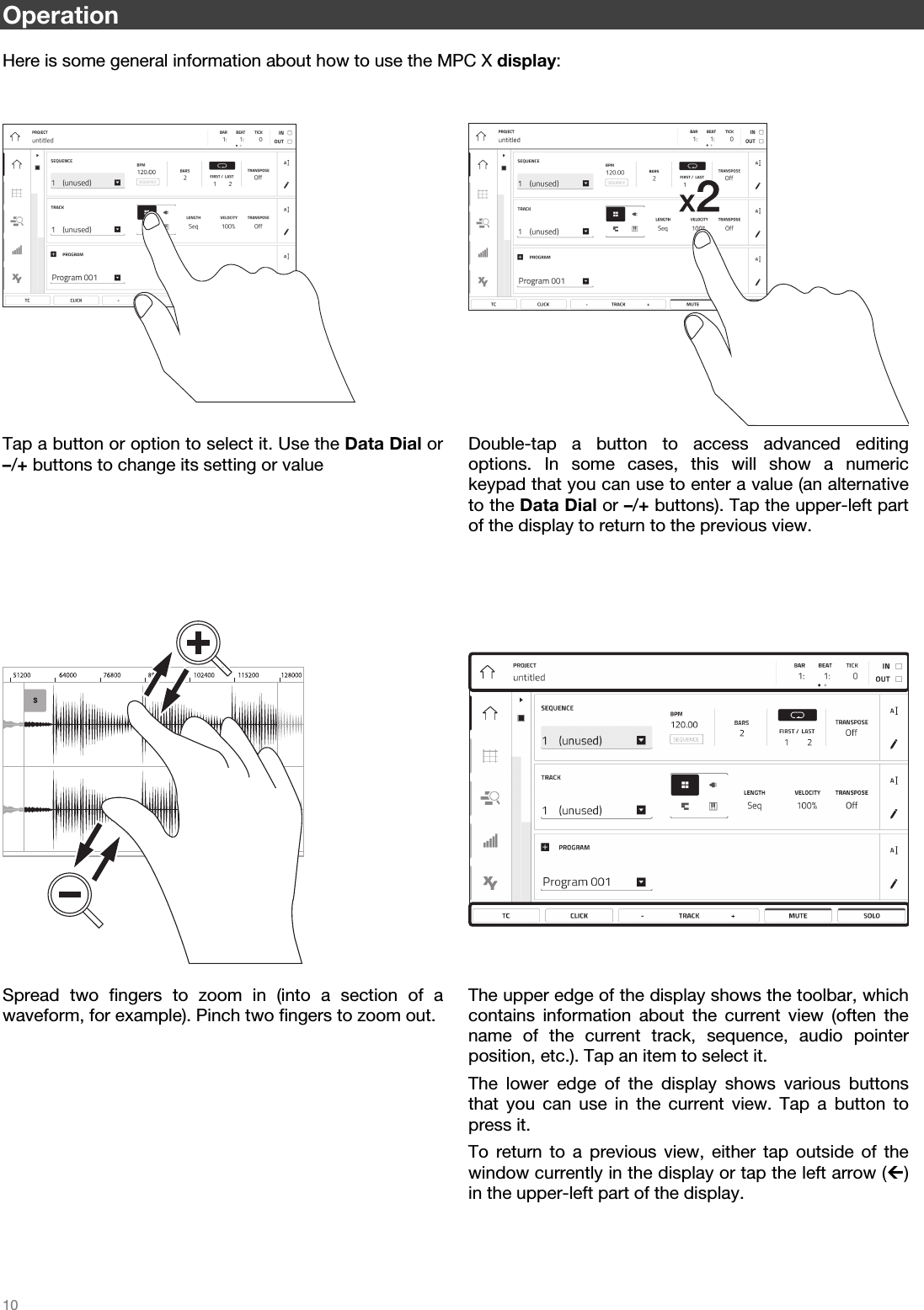   10   Operation  Here is some general information about how to use the MPC X display:     x2Tap a button or option to select it. Use the Data Dial or –/+ buttons to change its setting or value Double-tap a button to access advanced editing options. In some cases, this will show a numerickeypad that you can use to enter a value (an alternativeto the Data Dial or –/+ buttons). Tap the upper-left part of the display to return to the previous view.        Spread two fingers to zoom in (into a section of awaveform, for example). Pinch two fingers to zoom out. The upper edge of the display shows the toolbar, whichcontains information about the current view (often thename of the current track, sequence, audio pointer position, etc.). Tap an item to select it. The lower edge of the display shows various buttonsthat you can use in the current view. Tap a button topress it. To return to a previous view, either tap outside of thewindow currently in the display or tap the left arrow () in the upper-left part of the display.  