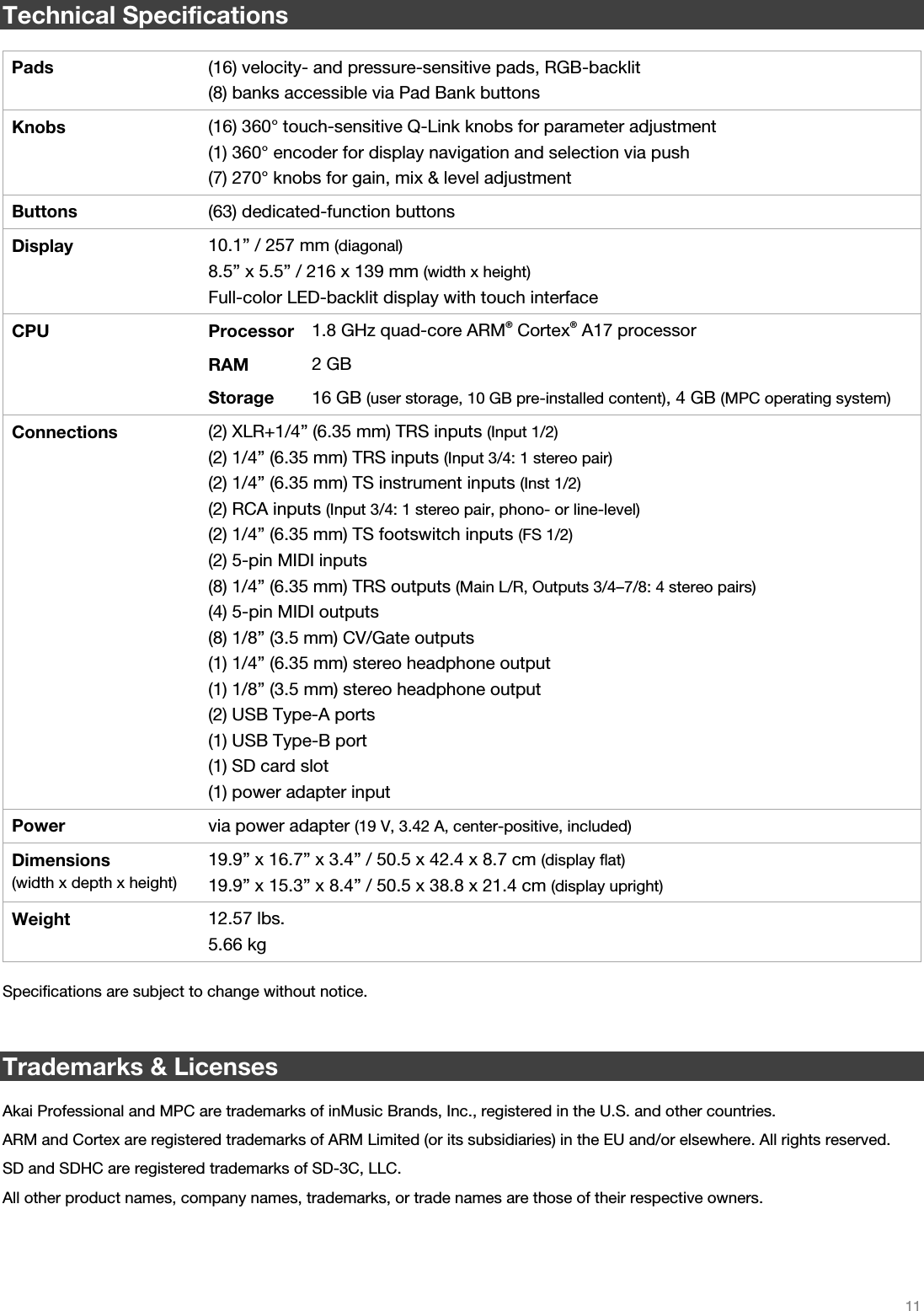   11   Technical Specifications  Pads  (16) velocity- and pressure-sensitive pads, RGB-backlit(8) banks accessible via Pad Bank buttons Knobs  (16) 360° touch-sensitive Q-Link knobs for parameter adjustment (1) 360° encoder for display navigation and selection via push (7) 270° knobs for gain, mix &amp; level adjustment Buttons  (63) dedicated-function buttonsDisplay  10.1” / 257 mm (diagonal)8.5” x 5.5” / 216 x 139 mm (width x height) Full-color LED-backlit display with touch interface CPU Processor 1.8 GHz quad-core ARM®Cortex®A17 processor  RAM 2 GB  Storage 16 GB (user storage, 10 GB pre-installed content), 4 GB (MPC operating system)Connections  (2) XLR+1/4” (6.35 mm) TRS inputs (Input 1/2)(2) 1/4” (6.35 mm) TRS inputs (Input 3/4: 1 stereo pair) (2) 1/4” (6.35 mm) TS instrument inputs (Inst 1/2) (2) RCA inputs (Input 3/4: 1 stereo pair, phono- or line-level) (2) 1/4” (6.35 mm) TS footswitch inputs (FS 1/2) (2) 5-pin MIDI inputs (8) 1/4” (6.35 mm) TRS outputs (Main L/R, Outputs 3/4–7/8: 4 stereo pairs) (4) 5-pin MIDI outputs  (8) 1/8” (3.5 mm) CV/Gate outputs  (1) 1/4” (6.35 mm) stereo headphone output (1) 1/8” (3.5 mm) stereo headphone output (2) USB Type-A ports (1) USB Type-B port  (1) SD card slot (1) power adapter input Power  via power adapter (19 V, 3.42 A, center-positive, included)Dimensions  (width x depth x height) 19.9” x 16.7” x 3.4” / 50.5 x 42.4 x 8.7 cm (display flat) 19.9” x 15.3” x 8.4” / 50.5 x 38.8 x 21.4 cm (display upright) Weight  12.57 lbs. 5.66 kg  Specifications are subject to change without notice.   Trademarks &amp; Licenses  Akai Professional and MPC are trademarks of inMusic Brands, Inc., registered in the U.S. and other countries. ARM and Cortex are registered trademarks of ARM Limited (or its subsidiaries) in the EU and/or elsewhere. All rights reserved. SD and SDHC are registered trademarks of SD-3C, LLC. All other product names, company names, trademarks, or trade names are those of their respective owners. 